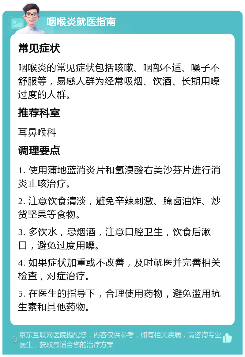 咽喉炎就医指南 常见症状 咽喉炎的常见症状包括咳嗽、咽部不适、嗓子不舒服等，易感人群为经常吸烟、饮酒、长期用嗓过度的人群。 推荐科室 耳鼻喉科 调理要点 1. 使用蒲地蓝消炎片和氢溴酸右美沙芬片进行消炎止咳治疗。 2. 注意饮食清淡，避免辛辣刺激、腌卤油炸、炒货坚果等食物。 3. 多饮水，忌烟酒，注意口腔卫生，饮食后漱口，避免过度用嗓。 4. 如果症状加重或不改善，及时就医并完善相关检查，对症治疗。 5. 在医生的指导下，合理使用药物，避免滥用抗生素和其他药物。