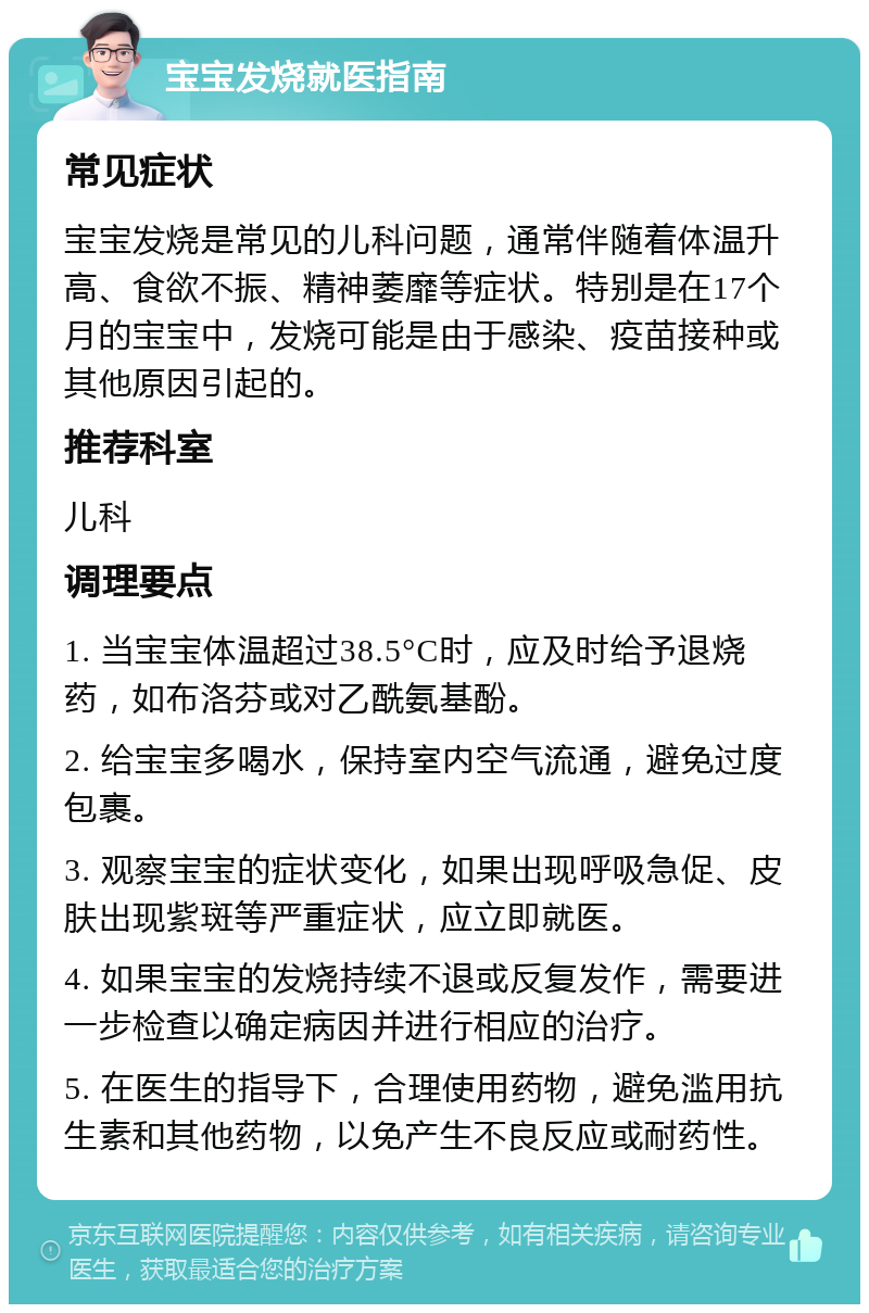 宝宝发烧就医指南 常见症状 宝宝发烧是常见的儿科问题，通常伴随着体温升高、食欲不振、精神萎靡等症状。特别是在17个月的宝宝中，发烧可能是由于感染、疫苗接种或其他原因引起的。 推荐科室 儿科 调理要点 1. 当宝宝体温超过38.5°C时，应及时给予退烧药，如布洛芬或对乙酰氨基酚。 2. 给宝宝多喝水，保持室内空气流通，避免过度包裹。 3. 观察宝宝的症状变化，如果出现呼吸急促、皮肤出现紫斑等严重症状，应立即就医。 4. 如果宝宝的发烧持续不退或反复发作，需要进一步检查以确定病因并进行相应的治疗。 5. 在医生的指导下，合理使用药物，避免滥用抗生素和其他药物，以免产生不良反应或耐药性。