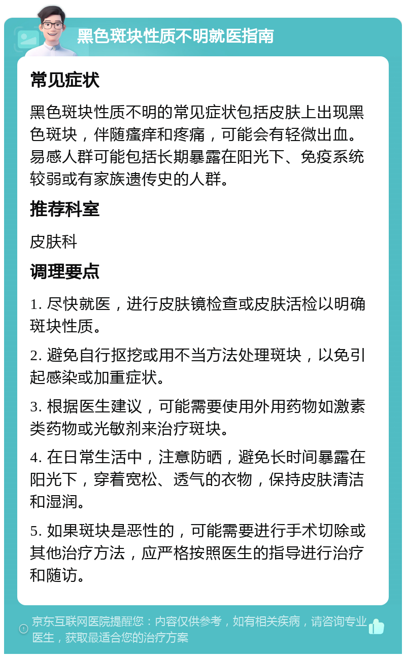 黑色斑块性质不明就医指南 常见症状 黑色斑块性质不明的常见症状包括皮肤上出现黑色斑块，伴随瘙痒和疼痛，可能会有轻微出血。易感人群可能包括长期暴露在阳光下、免疫系统较弱或有家族遗传史的人群。 推荐科室 皮肤科 调理要点 1. 尽快就医，进行皮肤镜检查或皮肤活检以明确斑块性质。 2. 避免自行抠挖或用不当方法处理斑块，以免引起感染或加重症状。 3. 根据医生建议，可能需要使用外用药物如激素类药物或光敏剂来治疗斑块。 4. 在日常生活中，注意防晒，避免长时间暴露在阳光下，穿着宽松、透气的衣物，保持皮肤清洁和湿润。 5. 如果斑块是恶性的，可能需要进行手术切除或其他治疗方法，应严格按照医生的指导进行治疗和随访。