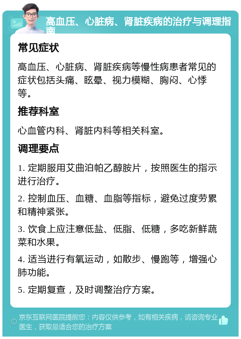 高血压、心脏病、肾脏疾病的治疗与调理指南 常见症状 高血压、心脏病、肾脏疾病等慢性病患者常见的症状包括头痛、眩晕、视力模糊、胸闷、心悸等。 推荐科室 心血管内科、肾脏内科等相关科室。 调理要点 1. 定期服用艾曲泊帕乙醇胺片，按照医生的指示进行治疗。 2. 控制血压、血糖、血脂等指标，避免过度劳累和精神紧张。 3. 饮食上应注意低盐、低脂、低糖，多吃新鲜蔬菜和水果。 4. 适当进行有氧运动，如散步、慢跑等，增强心肺功能。 5. 定期复查，及时调整治疗方案。