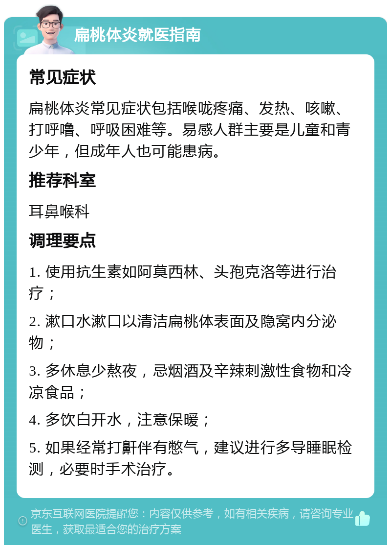 扁桃体炎就医指南 常见症状 扁桃体炎常见症状包括喉咙疼痛、发热、咳嗽、打呼噜、呼吸困难等。易感人群主要是儿童和青少年，但成年人也可能患病。 推荐科室 耳鼻喉科 调理要点 1. 使用抗生素如阿莫西林、头孢克洛等进行治疗； 2. 漱口水漱口以清洁扁桃体表面及隐窝内分泌物； 3. 多休息少熬夜，忌烟酒及辛辣刺激性食物和冷凉食品； 4. 多饮白开水，注意保暖； 5. 如果经常打鼾伴有憋气，建议进行多导睡眠检测，必要时手术治疗。