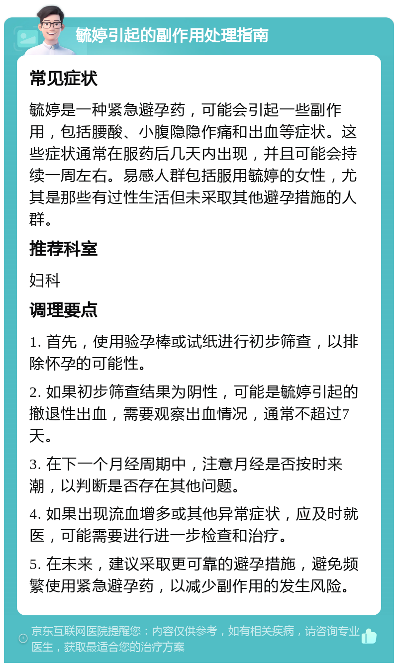 毓婷引起的副作用处理指南 常见症状 毓婷是一种紧急避孕药，可能会引起一些副作用，包括腰酸、小腹隐隐作痛和出血等症状。这些症状通常在服药后几天内出现，并且可能会持续一周左右。易感人群包括服用毓婷的女性，尤其是那些有过性生活但未采取其他避孕措施的人群。 推荐科室 妇科 调理要点 1. 首先，使用验孕棒或试纸进行初步筛查，以排除怀孕的可能性。 2. 如果初步筛查结果为阴性，可能是毓婷引起的撤退性出血，需要观察出血情况，通常不超过7天。 3. 在下一个月经周期中，注意月经是否按时来潮，以判断是否存在其他问题。 4. 如果出现流血增多或其他异常症状，应及时就医，可能需要进行进一步检查和治疗。 5. 在未来，建议采取更可靠的避孕措施，避免频繁使用紧急避孕药，以减少副作用的发生风险。