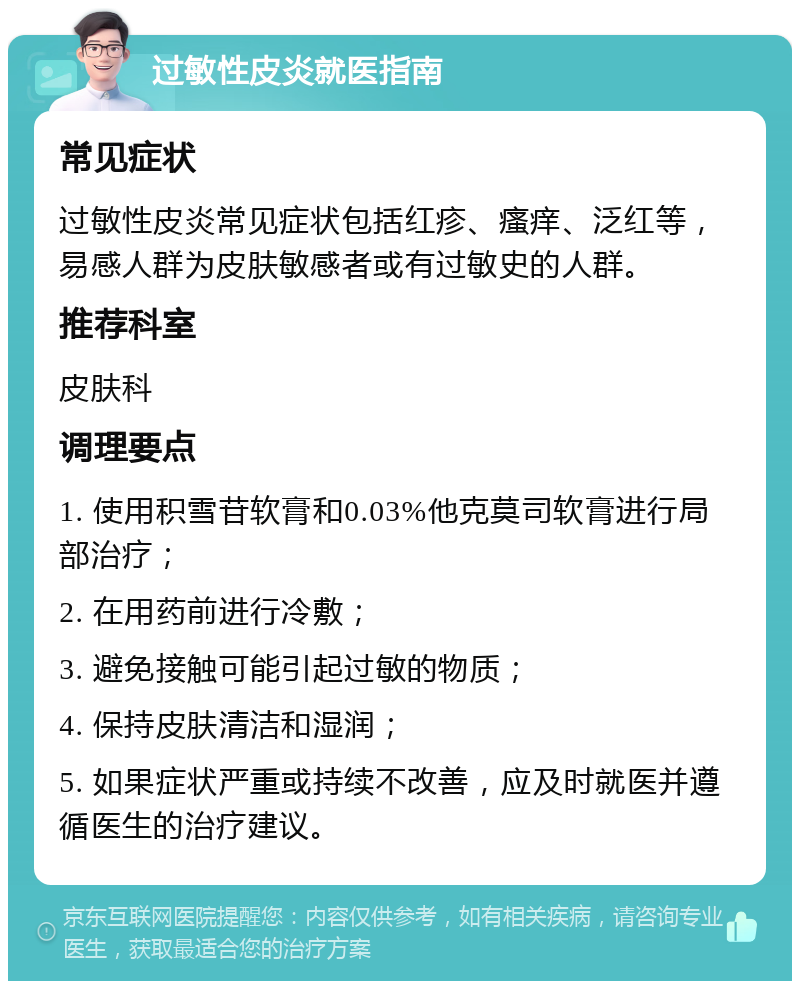 过敏性皮炎就医指南 常见症状 过敏性皮炎常见症状包括红疹、瘙痒、泛红等，易感人群为皮肤敏感者或有过敏史的人群。 推荐科室 皮肤科 调理要点 1. 使用积雪苷软膏和0.03%他克莫司软膏进行局部治疗； 2. 在用药前进行冷敷； 3. 避免接触可能引起过敏的物质； 4. 保持皮肤清洁和湿润； 5. 如果症状严重或持续不改善，应及时就医并遵循医生的治疗建议。