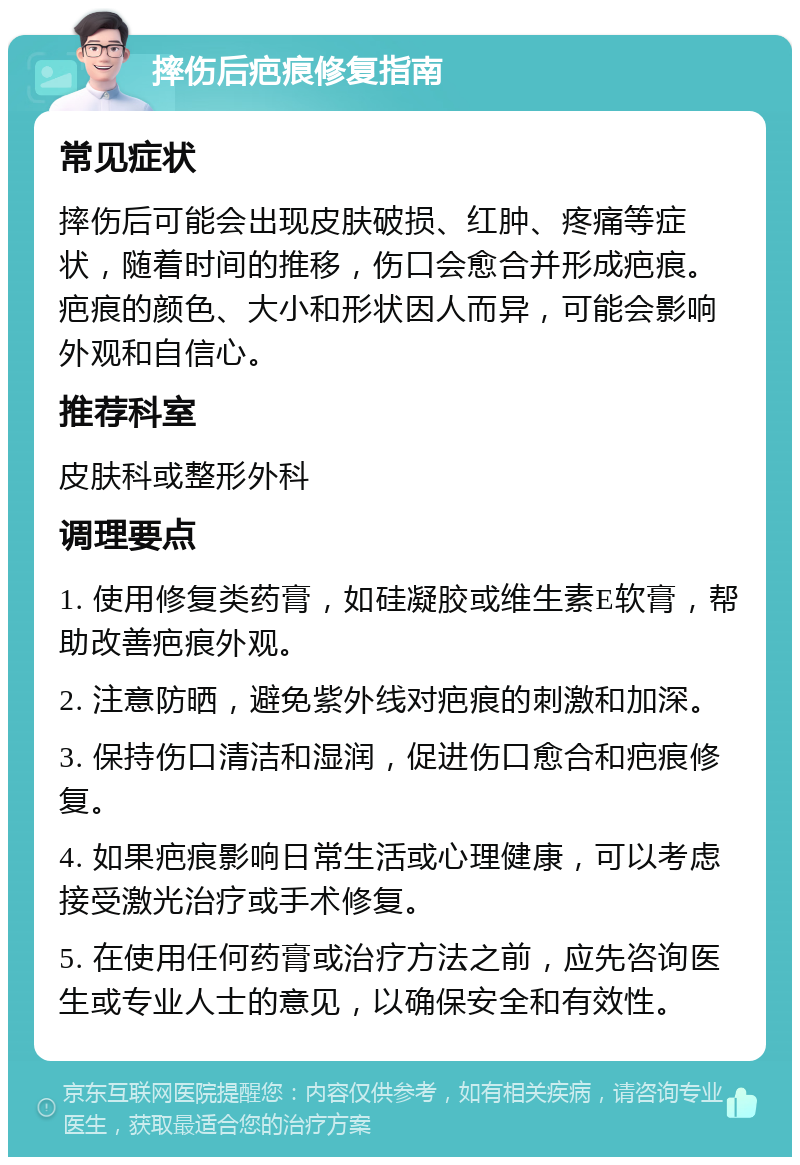 摔伤后疤痕修复指南 常见症状 摔伤后可能会出现皮肤破损、红肿、疼痛等症状，随着时间的推移，伤口会愈合并形成疤痕。疤痕的颜色、大小和形状因人而异，可能会影响外观和自信心。 推荐科室 皮肤科或整形外科 调理要点 1. 使用修复类药膏，如硅凝胶或维生素E软膏，帮助改善疤痕外观。 2. 注意防晒，避免紫外线对疤痕的刺激和加深。 3. 保持伤口清洁和湿润，促进伤口愈合和疤痕修复。 4. 如果疤痕影响日常生活或心理健康，可以考虑接受激光治疗或手术修复。 5. 在使用任何药膏或治疗方法之前，应先咨询医生或专业人士的意见，以确保安全和有效性。