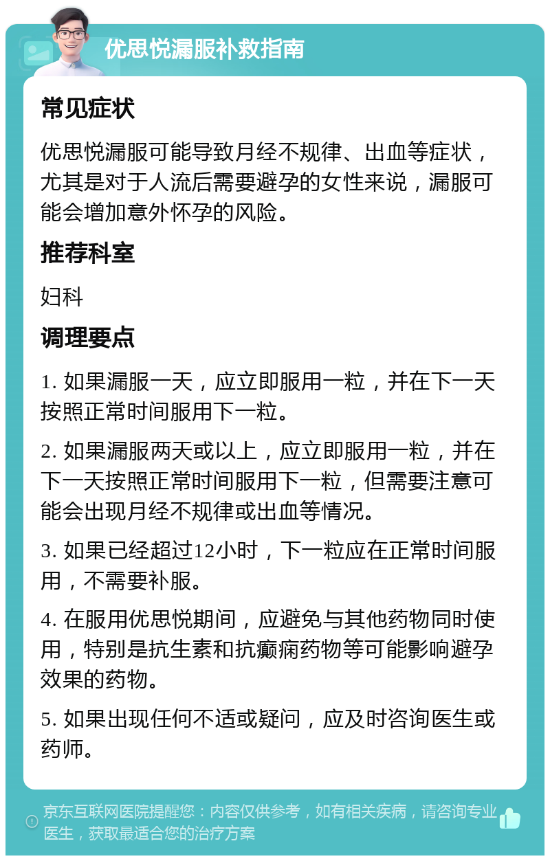 优思悦漏服补救指南 常见症状 优思悦漏服可能导致月经不规律、出血等症状，尤其是对于人流后需要避孕的女性来说，漏服可能会增加意外怀孕的风险。 推荐科室 妇科 调理要点 1. 如果漏服一天，应立即服用一粒，并在下一天按照正常时间服用下一粒。 2. 如果漏服两天或以上，应立即服用一粒，并在下一天按照正常时间服用下一粒，但需要注意可能会出现月经不规律或出血等情况。 3. 如果已经超过12小时，下一粒应在正常时间服用，不需要补服。 4. 在服用优思悦期间，应避免与其他药物同时使用，特别是抗生素和抗癫痫药物等可能影响避孕效果的药物。 5. 如果出现任何不适或疑问，应及时咨询医生或药师。