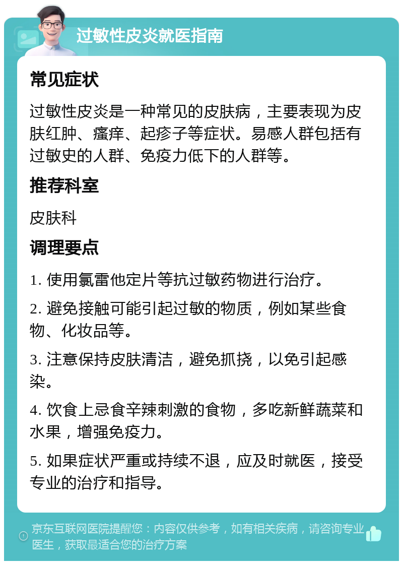 过敏性皮炎就医指南 常见症状 过敏性皮炎是一种常见的皮肤病，主要表现为皮肤红肿、瘙痒、起疹子等症状。易感人群包括有过敏史的人群、免疫力低下的人群等。 推荐科室 皮肤科 调理要点 1. 使用氯雷他定片等抗过敏药物进行治疗。 2. 避免接触可能引起过敏的物质，例如某些食物、化妆品等。 3. 注意保持皮肤清洁，避免抓挠，以免引起感染。 4. 饮食上忌食辛辣刺激的食物，多吃新鲜蔬菜和水果，增强免疫力。 5. 如果症状严重或持续不退，应及时就医，接受专业的治疗和指导。