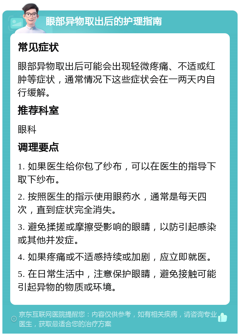 眼部异物取出后的护理指南 常见症状 眼部异物取出后可能会出现轻微疼痛、不适或红肿等症状，通常情况下这些症状会在一两天内自行缓解。 推荐科室 眼科 调理要点 1. 如果医生给你包了纱布，可以在医生的指导下取下纱布。 2. 按照医生的指示使用眼药水，通常是每天四次，直到症状完全消失。 3. 避免揉搓或摩擦受影响的眼睛，以防引起感染或其他并发症。 4. 如果疼痛或不适感持续或加剧，应立即就医。 5. 在日常生活中，注意保护眼睛，避免接触可能引起异物的物质或环境。