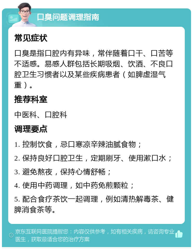 口臭问题调理指南 常见症状 口臭是指口腔内有异味，常伴随着口干、口苦等不适感。易感人群包括长期吸烟、饮酒、不良口腔卫生习惯者以及某些疾病患者（如脾虚湿气重）。 推荐科室 中医科、口腔科 调理要点 1. 控制饮食，忌口寒凉辛辣油腻食物； 2. 保持良好口腔卫生，定期刷牙、使用漱口水； 3. 避免熬夜，保持心情舒畅； 4. 使用中药调理，如中药免煎颗粒； 5. 配合食疗茶饮一起调理，例如清热解毒茶、健脾消食茶等。