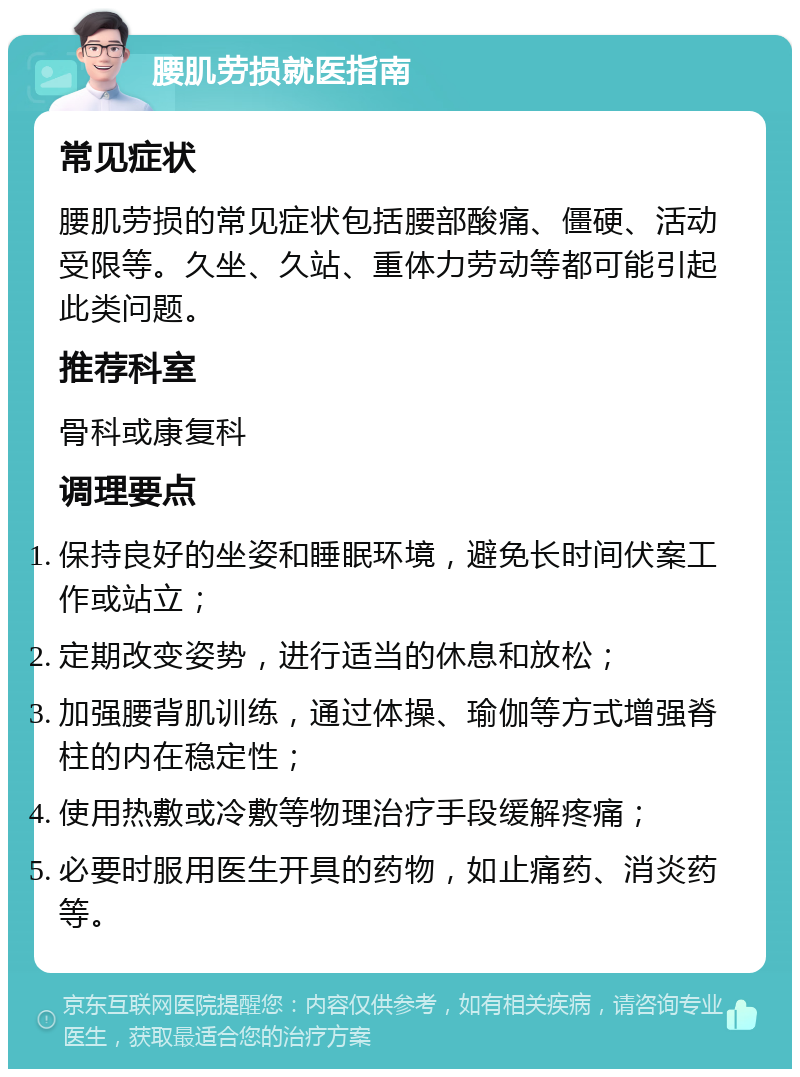 腰肌劳损就医指南 常见症状 腰肌劳损的常见症状包括腰部酸痛、僵硬、活动受限等。久坐、久站、重体力劳动等都可能引起此类问题。 推荐科室 骨科或康复科 调理要点 保持良好的坐姿和睡眠环境，避免长时间伏案工作或站立； 定期改变姿势，进行适当的休息和放松； 加强腰背肌训练，通过体操、瑜伽等方式增强脊柱的内在稳定性； 使用热敷或冷敷等物理治疗手段缓解疼痛； 必要时服用医生开具的药物，如止痛药、消炎药等。