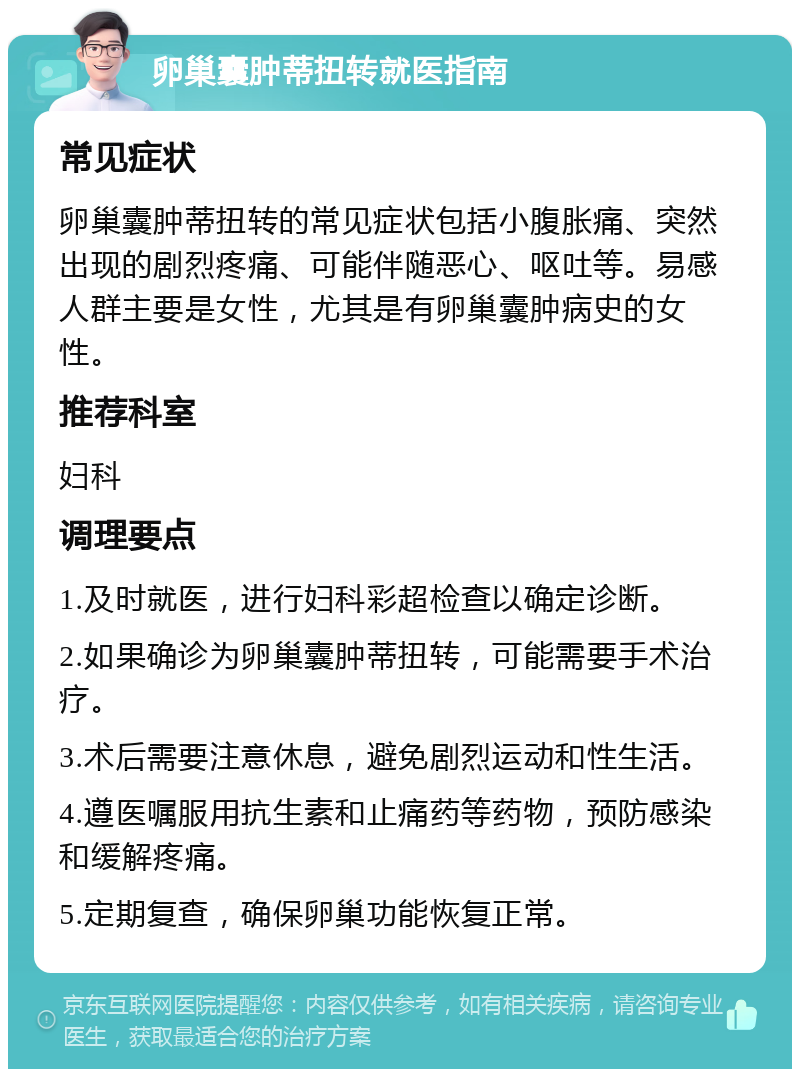 卵巢囊肿蒂扭转就医指南 常见症状 卵巢囊肿蒂扭转的常见症状包括小腹胀痛、突然出现的剧烈疼痛、可能伴随恶心、呕吐等。易感人群主要是女性，尤其是有卵巢囊肿病史的女性。 推荐科室 妇科 调理要点 1.及时就医，进行妇科彩超检查以确定诊断。 2.如果确诊为卵巢囊肿蒂扭转，可能需要手术治疗。 3.术后需要注意休息，避免剧烈运动和性生活。 4.遵医嘱服用抗生素和止痛药等药物，预防感染和缓解疼痛。 5.定期复查，确保卵巢功能恢复正常。