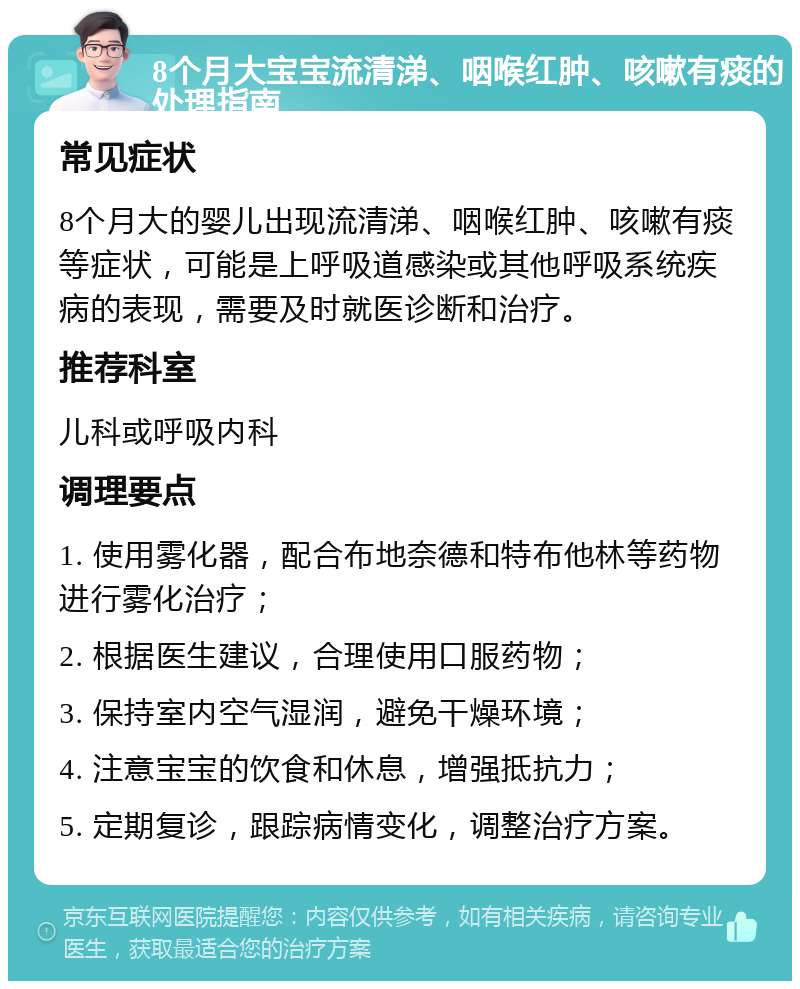 8个月大宝宝流清涕、咽喉红肿、咳嗽有痰的处理指南 常见症状 8个月大的婴儿出现流清涕、咽喉红肿、咳嗽有痰等症状，可能是上呼吸道感染或其他呼吸系统疾病的表现，需要及时就医诊断和治疗。 推荐科室 儿科或呼吸内科 调理要点 1. 使用雾化器，配合布地奈德和特布他林等药物进行雾化治疗； 2. 根据医生建议，合理使用口服药物； 3. 保持室内空气湿润，避免干燥环境； 4. 注意宝宝的饮食和休息，增强抵抗力； 5. 定期复诊，跟踪病情变化，调整治疗方案。