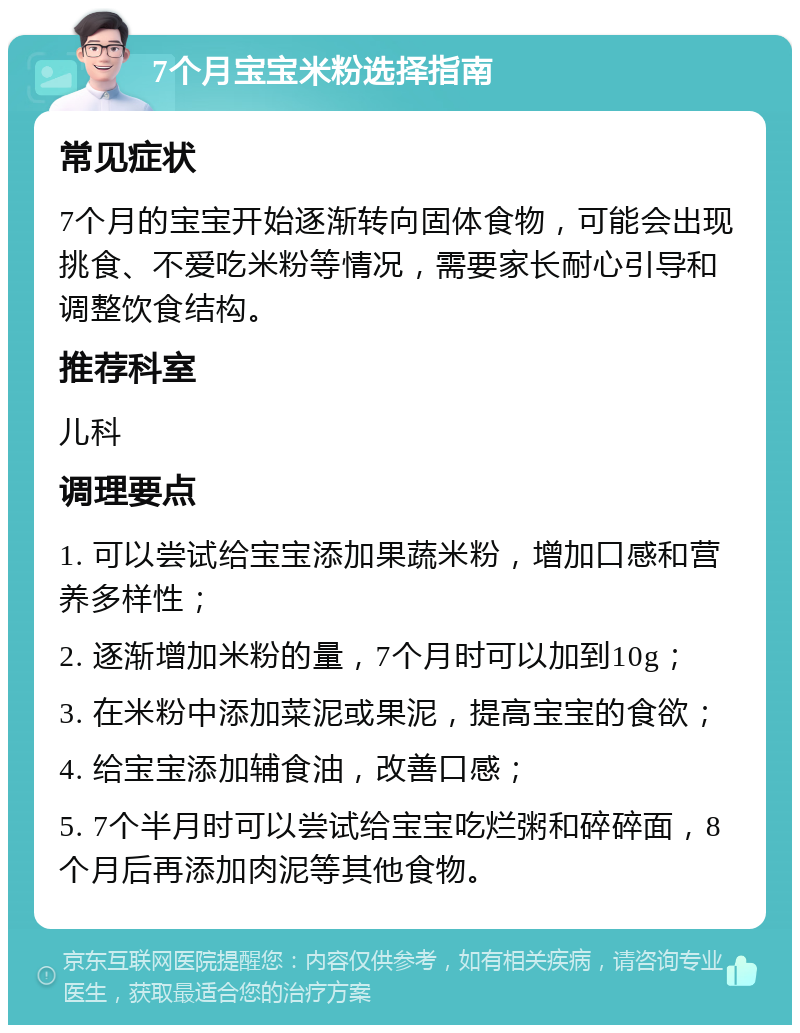 7个月宝宝米粉选择指南 常见症状 7个月的宝宝开始逐渐转向固体食物，可能会出现挑食、不爱吃米粉等情况，需要家长耐心引导和调整饮食结构。 推荐科室 儿科 调理要点 1. 可以尝试给宝宝添加果蔬米粉，增加口感和营养多样性； 2. 逐渐增加米粉的量，7个月时可以加到10g； 3. 在米粉中添加菜泥或果泥，提高宝宝的食欲； 4. 给宝宝添加辅食油，改善口感； 5. 7个半月时可以尝试给宝宝吃烂粥和碎碎面，8个月后再添加肉泥等其他食物。