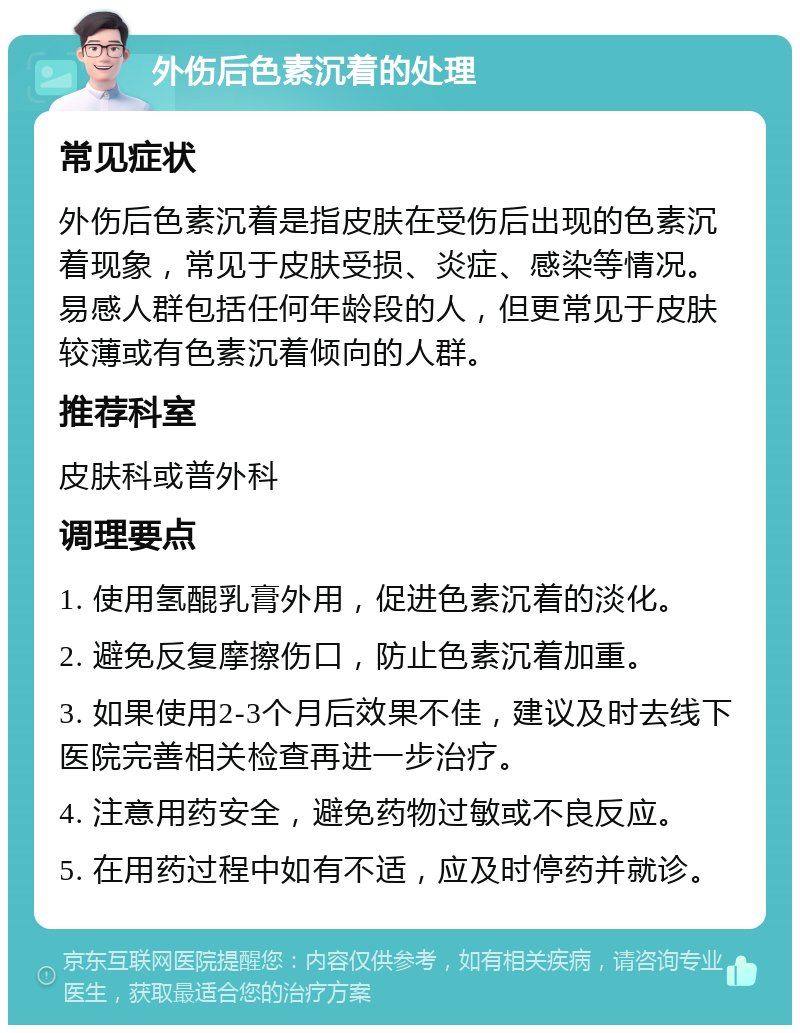 外伤后色素沉着的处理 常见症状 外伤后色素沉着是指皮肤在受伤后出现的色素沉着现象，常见于皮肤受损、炎症、感染等情况。易感人群包括任何年龄段的人，但更常见于皮肤较薄或有色素沉着倾向的人群。 推荐科室 皮肤科或普外科 调理要点 1. 使用氢醌乳膏外用，促进色素沉着的淡化。 2. 避免反复摩擦伤口，防止色素沉着加重。 3. 如果使用2-3个月后效果不佳，建议及时去线下医院完善相关检查再进一步治疗。 4. 注意用药安全，避免药物过敏或不良反应。 5. 在用药过程中如有不适，应及时停药并就诊。