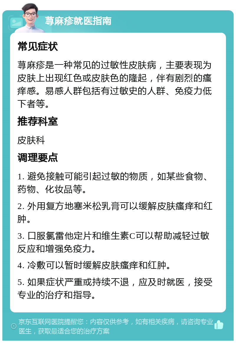 荨麻疹就医指南 常见症状 荨麻疹是一种常见的过敏性皮肤病，主要表现为皮肤上出现红色或皮肤色的隆起，伴有剧烈的瘙痒感。易感人群包括有过敏史的人群、免疫力低下者等。 推荐科室 皮肤科 调理要点 1. 避免接触可能引起过敏的物质，如某些食物、药物、化妆品等。 2. 外用复方地塞米松乳膏可以缓解皮肤瘙痒和红肿。 3. 口服氯雷他定片和维生素C可以帮助减轻过敏反应和增强免疫力。 4. 冷敷可以暂时缓解皮肤瘙痒和红肿。 5. 如果症状严重或持续不退，应及时就医，接受专业的治疗和指导。