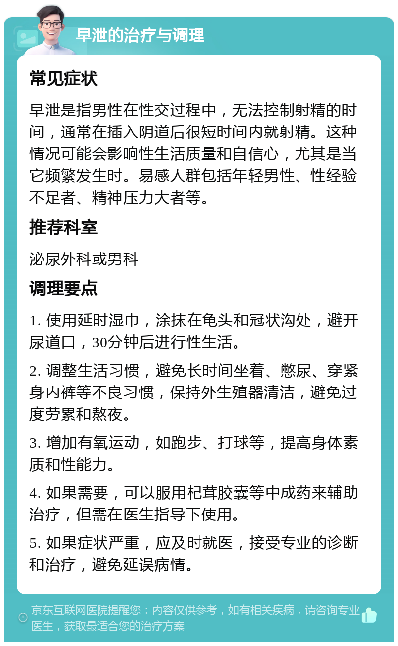 早泄的治疗与调理 常见症状 早泄是指男性在性交过程中，无法控制射精的时间，通常在插入阴道后很短时间内就射精。这种情况可能会影响性生活质量和自信心，尤其是当它频繁发生时。易感人群包括年轻男性、性经验不足者、精神压力大者等。 推荐科室 泌尿外科或男科 调理要点 1. 使用延时湿巾，涂抹在龟头和冠状沟处，避开尿道口，30分钟后进行性生活。 2. 调整生活习惯，避免长时间坐着、憋尿、穿紧身内裤等不良习惯，保持外生殖器清洁，避免过度劳累和熬夜。 3. 增加有氧运动，如跑步、打球等，提高身体素质和性能力。 4. 如果需要，可以服用杞茸胶囊等中成药来辅助治疗，但需在医生指导下使用。 5. 如果症状严重，应及时就医，接受专业的诊断和治疗，避免延误病情。