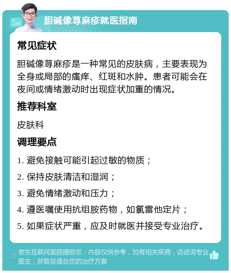 胆碱像荨麻疹就医指南 常见症状 胆碱像荨麻疹是一种常见的皮肤病，主要表现为全身或局部的瘙痒、红斑和水肿。患者可能会在夜间或情绪激动时出现症状加重的情况。 推荐科室 皮肤科 调理要点 1. 避免接触可能引起过敏的物质； 2. 保持皮肤清洁和湿润； 3. 避免情绪激动和压力； 4. 遵医嘱使用抗组胺药物，如氯雷他定片； 5. 如果症状严重，应及时就医并接受专业治疗。