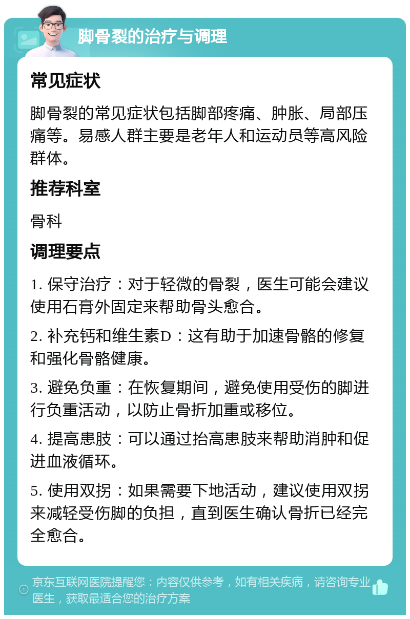 脚骨裂的治疗与调理 常见症状 脚骨裂的常见症状包括脚部疼痛、肿胀、局部压痛等。易感人群主要是老年人和运动员等高风险群体。 推荐科室 骨科 调理要点 1. 保守治疗：对于轻微的骨裂，医生可能会建议使用石膏外固定来帮助骨头愈合。 2. 补充钙和维生素D：这有助于加速骨骼的修复和强化骨骼健康。 3. 避免负重：在恢复期间，避免使用受伤的脚进行负重活动，以防止骨折加重或移位。 4. 提高患肢：可以通过抬高患肢来帮助消肿和促进血液循环。 5. 使用双拐：如果需要下地活动，建议使用双拐来减轻受伤脚的负担，直到医生确认骨折已经完全愈合。