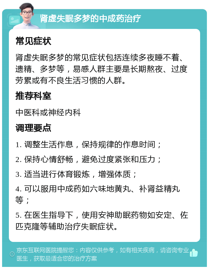 肾虚失眠多梦的中成药治疗 常见症状 肾虚失眠多梦的常见症状包括连续多夜睡不着、遗精、多梦等，易感人群主要是长期熬夜、过度劳累或有不良生活习惯的人群。 推荐科室 中医科或神经内科 调理要点 1. 调整生活作息，保持规律的作息时间； 2. 保持心情舒畅，避免过度紧张和压力； 3. 适当进行体育锻炼，增强体质； 4. 可以服用中成药如六味地黄丸、补肾益精丸等； 5. 在医生指导下，使用安神助眠药物如安定、佐匹克隆等辅助治疗失眠症状。