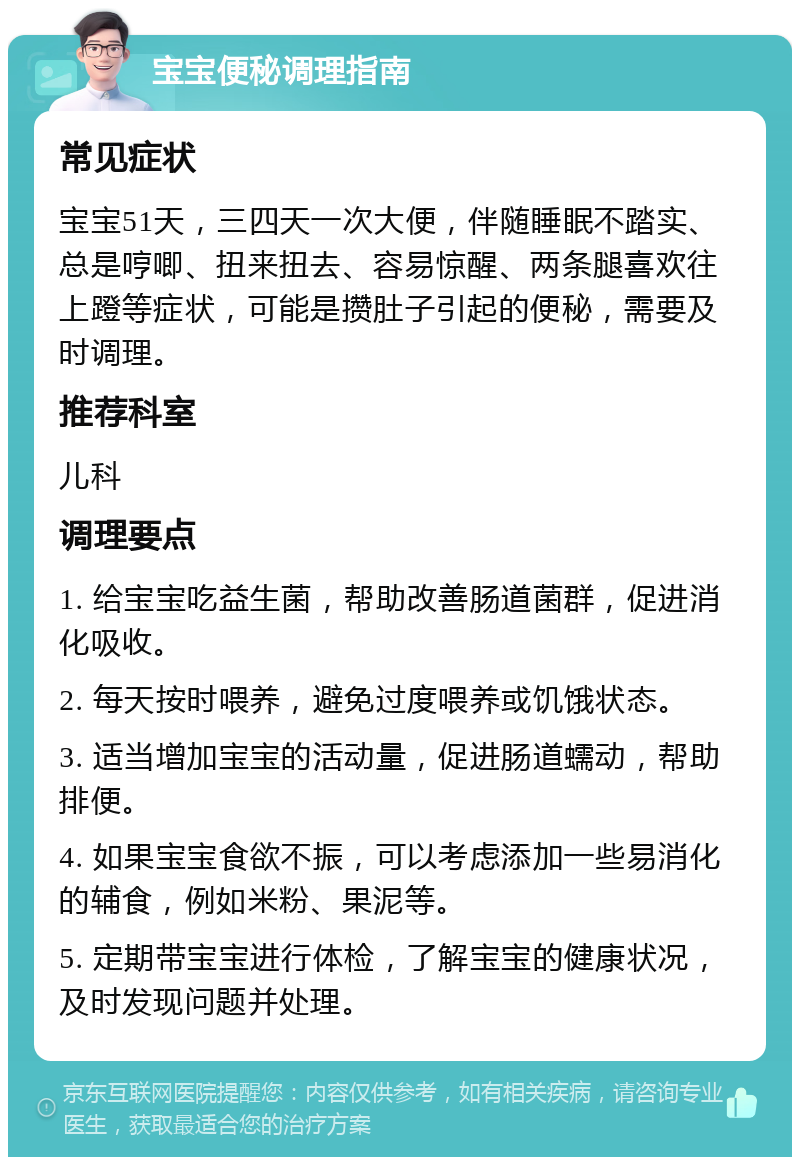 宝宝便秘调理指南 常见症状 宝宝51天，三四天一次大便，伴随睡眠不踏实、总是哼唧、扭来扭去、容易惊醒、两条腿喜欢往上蹬等症状，可能是攒肚子引起的便秘，需要及时调理。 推荐科室 儿科 调理要点 1. 给宝宝吃益生菌，帮助改善肠道菌群，促进消化吸收。 2. 每天按时喂养，避免过度喂养或饥饿状态。 3. 适当增加宝宝的活动量，促进肠道蠕动，帮助排便。 4. 如果宝宝食欲不振，可以考虑添加一些易消化的辅食，例如米粉、果泥等。 5. 定期带宝宝进行体检，了解宝宝的健康状况，及时发现问题并处理。