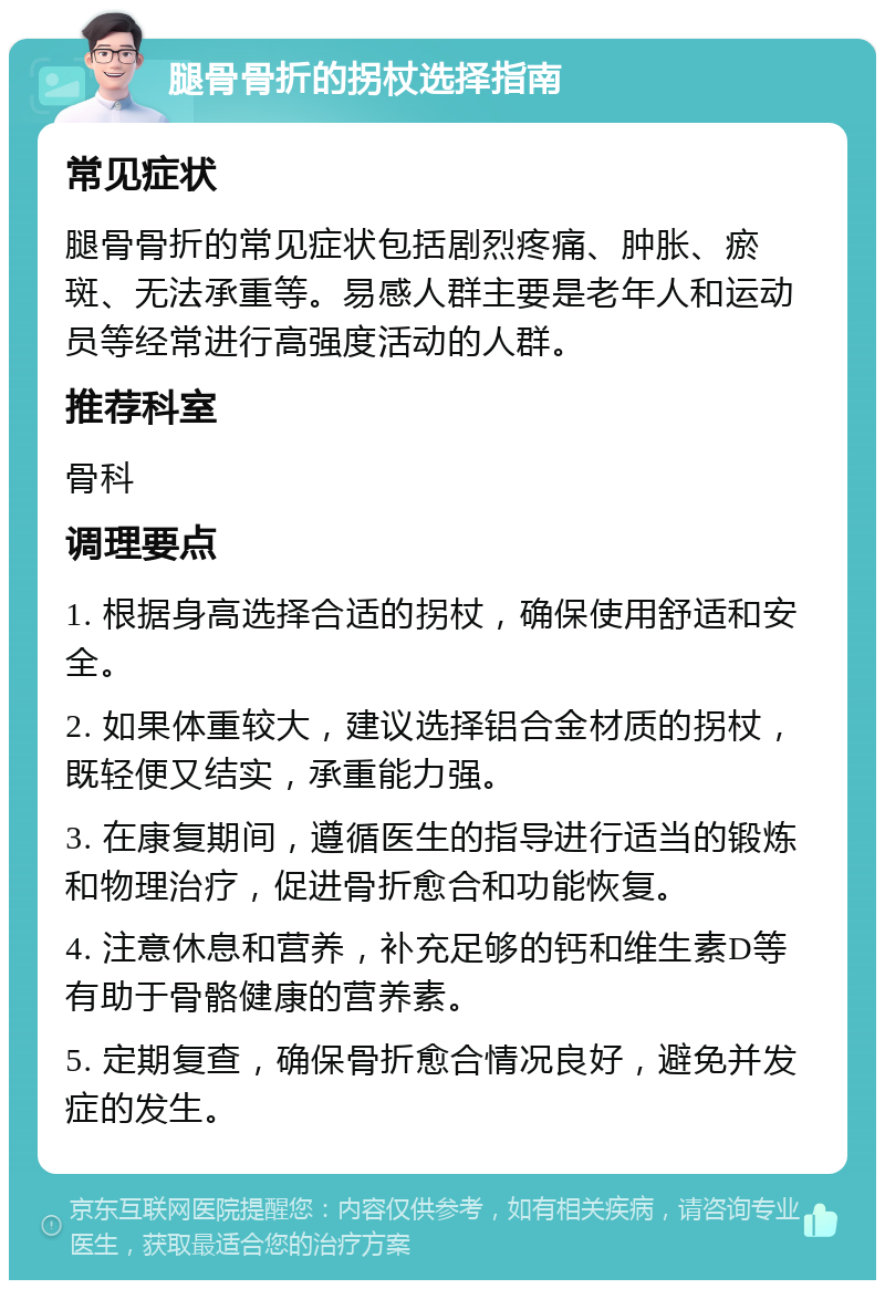 腿骨骨折的拐杖选择指南 常见症状 腿骨骨折的常见症状包括剧烈疼痛、肿胀、瘀斑、无法承重等。易感人群主要是老年人和运动员等经常进行高强度活动的人群。 推荐科室 骨科 调理要点 1. 根据身高选择合适的拐杖，确保使用舒适和安全。 2. 如果体重较大，建议选择铝合金材质的拐杖，既轻便又结实，承重能力强。 3. 在康复期间，遵循医生的指导进行适当的锻炼和物理治疗，促进骨折愈合和功能恢复。 4. 注意休息和营养，补充足够的钙和维生素D等有助于骨骼健康的营养素。 5. 定期复查，确保骨折愈合情况良好，避免并发症的发生。