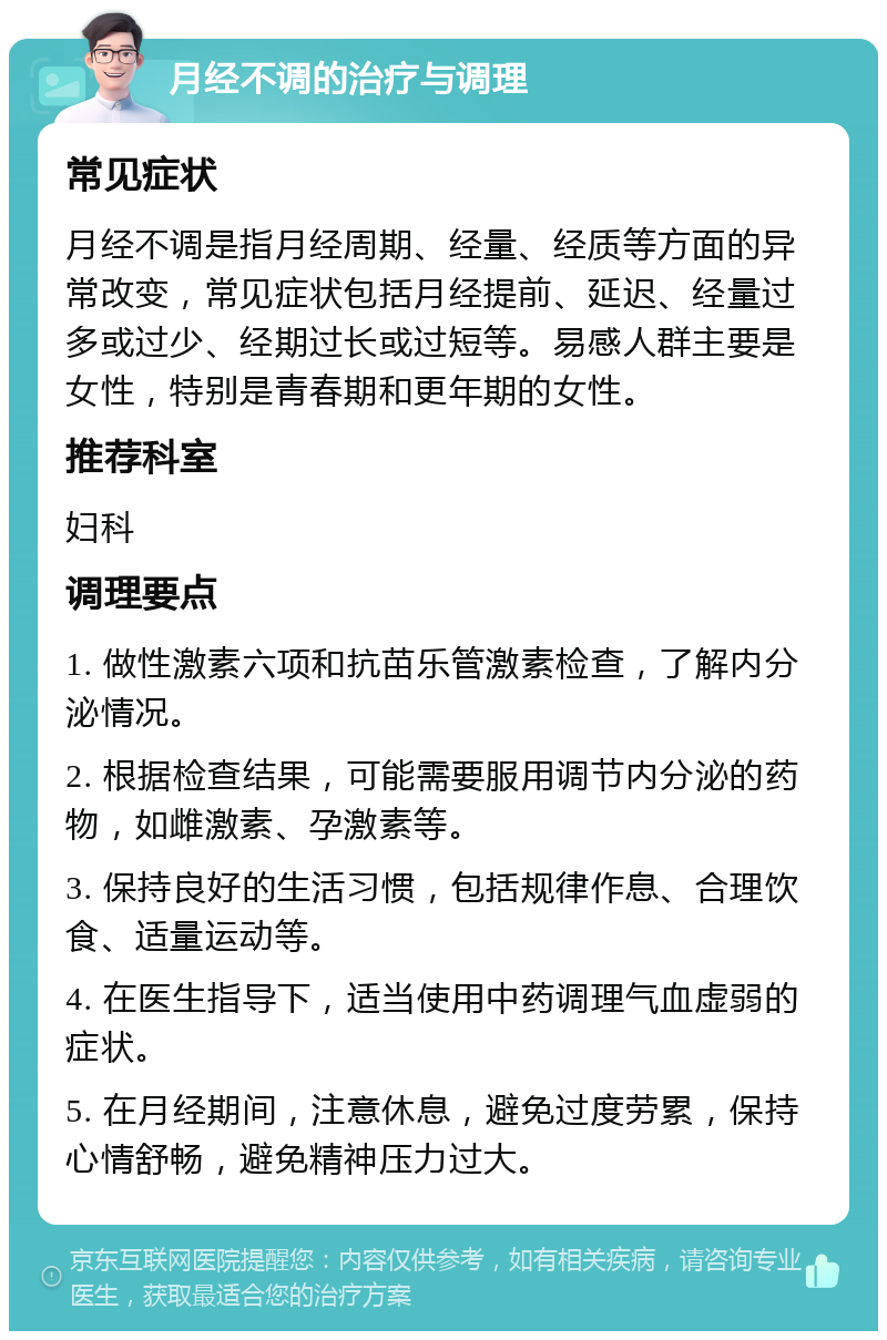 月经不调的治疗与调理 常见症状 月经不调是指月经周期、经量、经质等方面的异常改变，常见症状包括月经提前、延迟、经量过多或过少、经期过长或过短等。易感人群主要是女性，特别是青春期和更年期的女性。 推荐科室 妇科 调理要点 1. 做性激素六项和抗苗乐管激素检查，了解内分泌情况。 2. 根据检查结果，可能需要服用调节内分泌的药物，如雌激素、孕激素等。 3. 保持良好的生活习惯，包括规律作息、合理饮食、适量运动等。 4. 在医生指导下，适当使用中药调理气血虚弱的症状。 5. 在月经期间，注意休息，避免过度劳累，保持心情舒畅，避免精神压力过大。