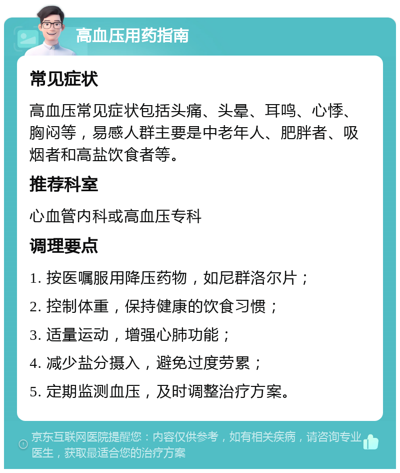 高血压用药指南 常见症状 高血压常见症状包括头痛、头晕、耳鸣、心悸、胸闷等，易感人群主要是中老年人、肥胖者、吸烟者和高盐饮食者等。 推荐科室 心血管内科或高血压专科 调理要点 1. 按医嘱服用降压药物，如尼群洛尔片； 2. 控制体重，保持健康的饮食习惯； 3. 适量运动，增强心肺功能； 4. 减少盐分摄入，避免过度劳累； 5. 定期监测血压，及时调整治疗方案。