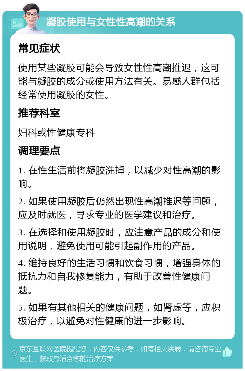 凝胶使用与女性性高潮的关系 常见症状 使用某些凝胶可能会导致女性性高潮推迟，这可能与凝胶的成分或使用方法有关。易感人群包括经常使用凝胶的女性。 推荐科室 妇科或性健康专科 调理要点 1. 在性生活前将凝胶洗掉，以减少对性高潮的影响。 2. 如果使用凝胶后仍然出现性高潮推迟等问题，应及时就医，寻求专业的医学建议和治疗。 3. 在选择和使用凝胶时，应注意产品的成分和使用说明，避免使用可能引起副作用的产品。 4. 维持良好的生活习惯和饮食习惯，增强身体的抵抗力和自我修复能力，有助于改善性健康问题。 5. 如果有其他相关的健康问题，如肾虚等，应积极治疗，以避免对性健康的进一步影响。