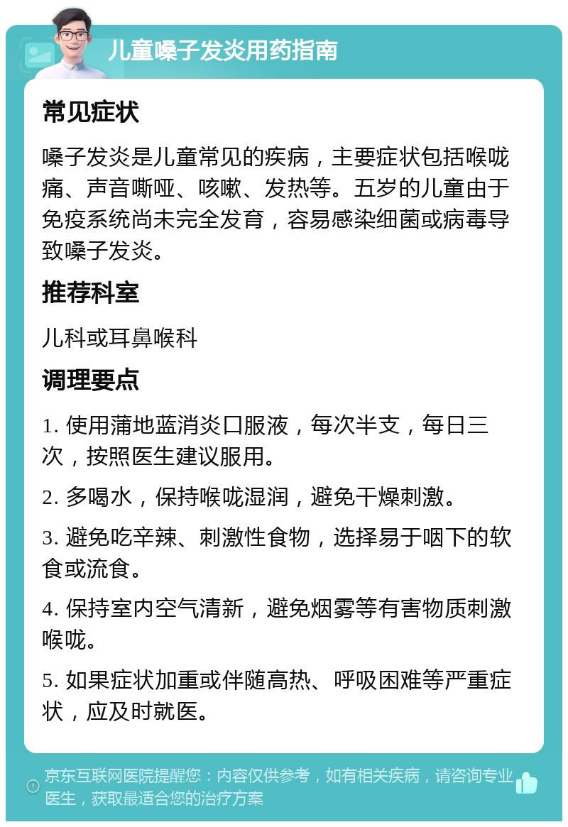 儿童嗓子发炎用药指南 常见症状 嗓子发炎是儿童常见的疾病，主要症状包括喉咙痛、声音嘶哑、咳嗽、发热等。五岁的儿童由于免疫系统尚未完全发育，容易感染细菌或病毒导致嗓子发炎。 推荐科室 儿科或耳鼻喉科 调理要点 1. 使用蒲地蓝消炎口服液，每次半支，每日三次，按照医生建议服用。 2. 多喝水，保持喉咙湿润，避免干燥刺激。 3. 避免吃辛辣、刺激性食物，选择易于咽下的软食或流食。 4. 保持室内空气清新，避免烟雾等有害物质刺激喉咙。 5. 如果症状加重或伴随高热、呼吸困难等严重症状，应及时就医。