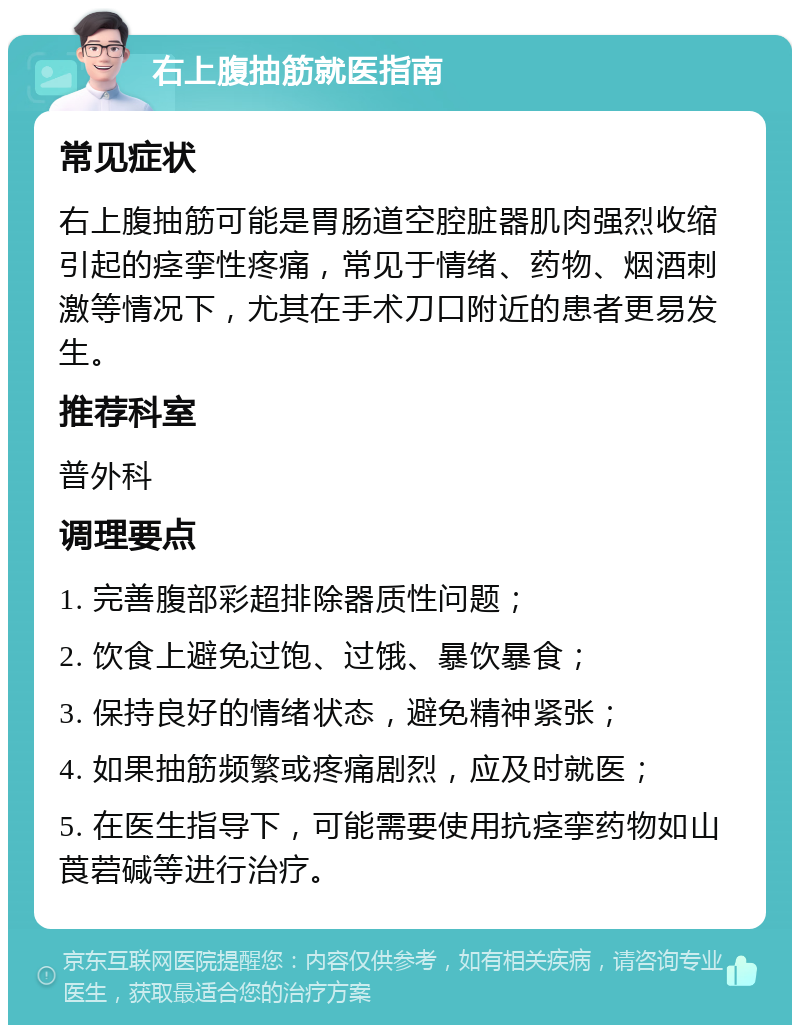 右上腹抽筋就医指南 常见症状 右上腹抽筋可能是胃肠道空腔脏器肌肉强烈收缩引起的痉挛性疼痛，常见于情绪、药物、烟酒刺激等情况下，尤其在手术刀口附近的患者更易发生。 推荐科室 普外科 调理要点 1. 完善腹部彩超排除器质性问题； 2. 饮食上避免过饱、过饿、暴饮暴食； 3. 保持良好的情绪状态，避免精神紧张； 4. 如果抽筋频繁或疼痛剧烈，应及时就医； 5. 在医生指导下，可能需要使用抗痉挛药物如山莨菪碱等进行治疗。