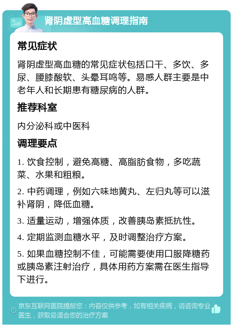 肾阴虚型高血糖调理指南 常见症状 肾阴虚型高血糖的常见症状包括口干、多饮、多尿、腰膝酸软、头晕耳鸣等。易感人群主要是中老年人和长期患有糖尿病的人群。 推荐科室 内分泌科或中医科 调理要点 1. 饮食控制，避免高糖、高脂肪食物，多吃蔬菜、水果和粗粮。 2. 中药调理，例如六味地黄丸、左归丸等可以滋补肾阴，降低血糖。 3. 适量运动，增强体质，改善胰岛素抵抗性。 4. 定期监测血糖水平，及时调整治疗方案。 5. 如果血糖控制不佳，可能需要使用口服降糖药或胰岛素注射治疗，具体用药方案需在医生指导下进行。