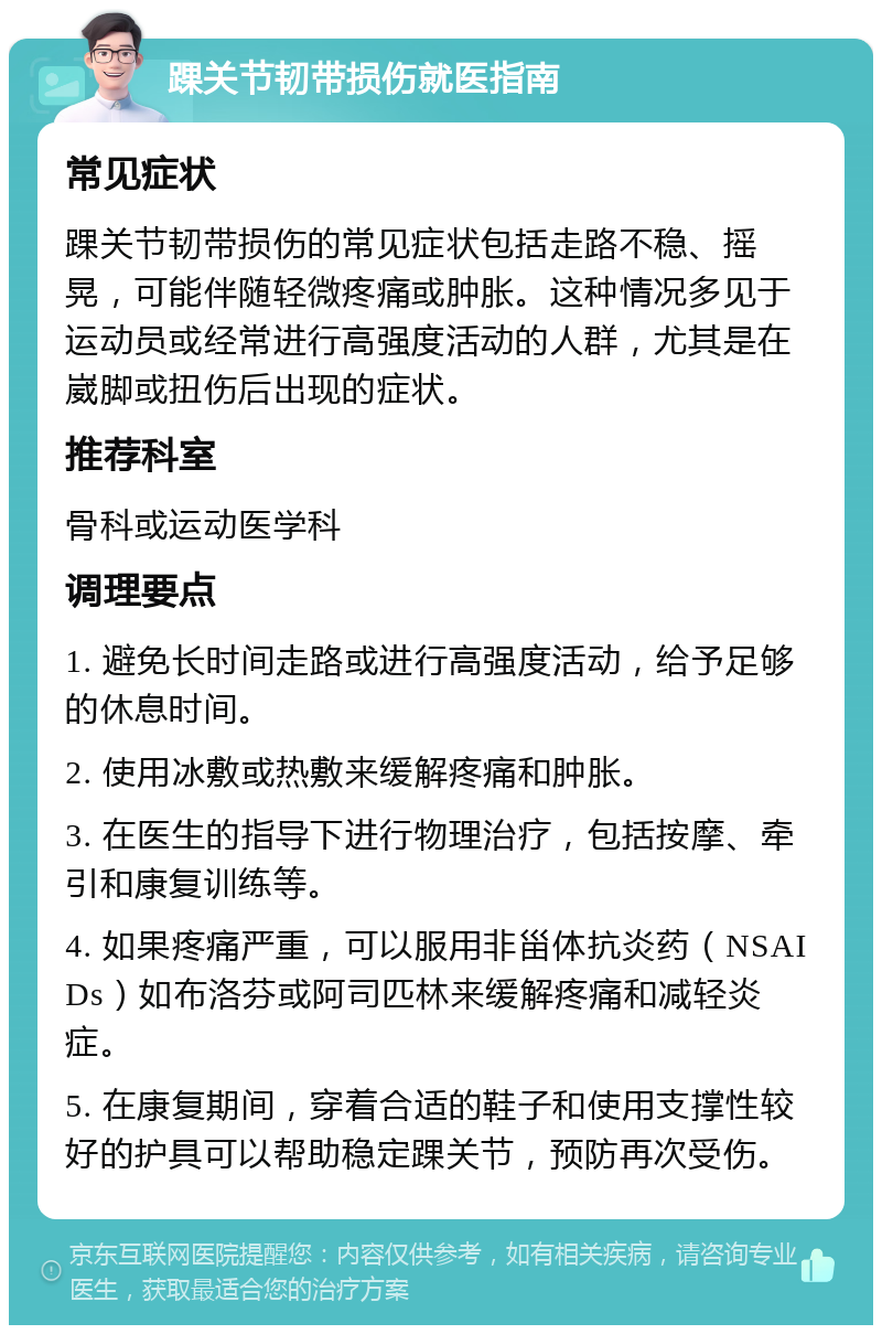 踝关节韧带损伤就医指南 常见症状 踝关节韧带损伤的常见症状包括走路不稳、摇晃，可能伴随轻微疼痛或肿胀。这种情况多见于运动员或经常进行高强度活动的人群，尤其是在崴脚或扭伤后出现的症状。 推荐科室 骨科或运动医学科 调理要点 1. 避免长时间走路或进行高强度活动，给予足够的休息时间。 2. 使用冰敷或热敷来缓解疼痛和肿胀。 3. 在医生的指导下进行物理治疗，包括按摩、牵引和康复训练等。 4. 如果疼痛严重，可以服用非甾体抗炎药（NSAIDs）如布洛芬或阿司匹林来缓解疼痛和减轻炎症。 5. 在康复期间，穿着合适的鞋子和使用支撑性较好的护具可以帮助稳定踝关节，预防再次受伤。