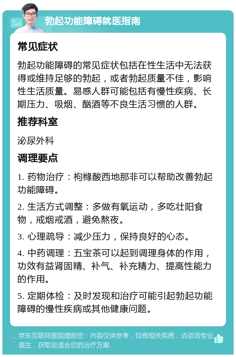 勃起功能障碍就医指南 常见症状 勃起功能障碍的常见症状包括在性生活中无法获得或维持足够的勃起，或者勃起质量不佳，影响性生活质量。易感人群可能包括有慢性疾病、长期压力、吸烟、酗酒等不良生活习惯的人群。 推荐科室 泌尿外科 调理要点 1. 药物治疗：枸橼酸西地那非可以帮助改善勃起功能障碍。 2. 生活方式调整：多做有氧运动，多吃壮阳食物，戒烟戒酒，避免熬夜。 3. 心理疏导：减少压力，保持良好的心态。 4. 中药调理：五宝茶可以起到调理身体的作用，功效有益肾固精、补气、补充精力、提高性能力的作用。 5. 定期体检：及时发现和治疗可能引起勃起功能障碍的慢性疾病或其他健康问题。