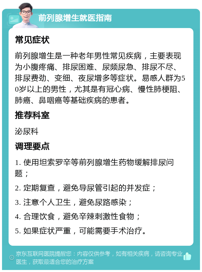 前列腺增生就医指南 常见症状 前列腺增生是一种老年男性常见疾病，主要表现为小腹疼痛、排尿困难、尿频尿急、排尿不尽、排尿费劲、变细、夜尿增多等症状。易感人群为50岁以上的男性，尤其是有冠心病、慢性肺梗阻、肺癌、鼻咽癌等基础疾病的患者。 推荐科室 泌尿科 调理要点 1. 使用坦索罗辛等前列腺增生药物缓解排尿问题； 2. 定期复查，避免导尿管引起的并发症； 3. 注意个人卫生，避免尿路感染； 4. 合理饮食，避免辛辣刺激性食物； 5. 如果症状严重，可能需要手术治疗。