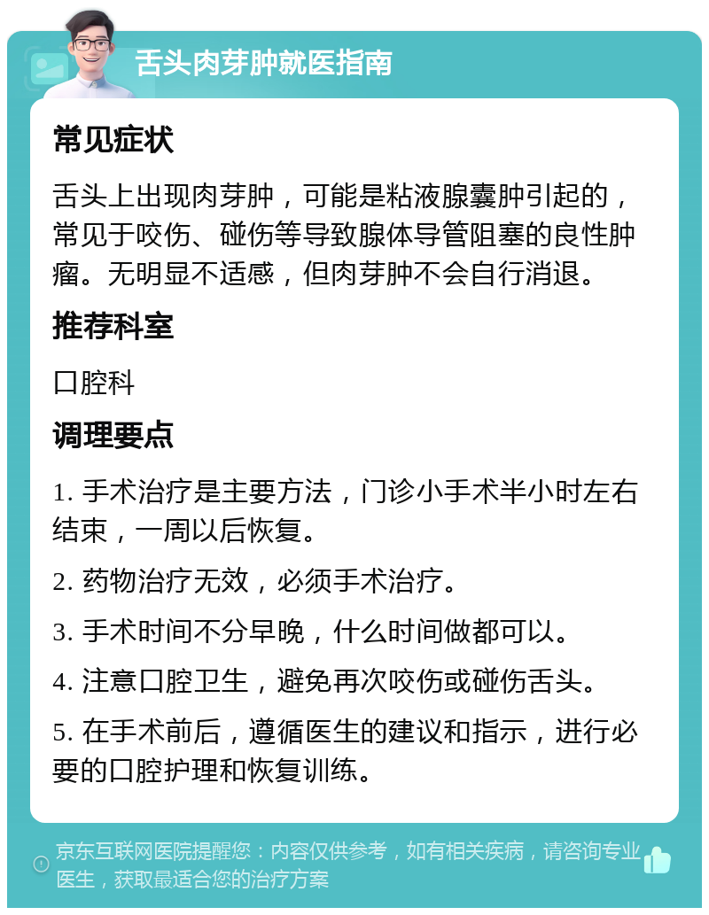 舌头肉芽肿就医指南 常见症状 舌头上出现肉芽肿，可能是粘液腺囊肿引起的，常见于咬伤、碰伤等导致腺体导管阻塞的良性肿瘤。无明显不适感，但肉芽肿不会自行消退。 推荐科室 口腔科 调理要点 1. 手术治疗是主要方法，门诊小手术半小时左右结束，一周以后恢复。 2. 药物治疗无效，必须手术治疗。 3. 手术时间不分早晚，什么时间做都可以。 4. 注意口腔卫生，避免再次咬伤或碰伤舌头。 5. 在手术前后，遵循医生的建议和指示，进行必要的口腔护理和恢复训练。