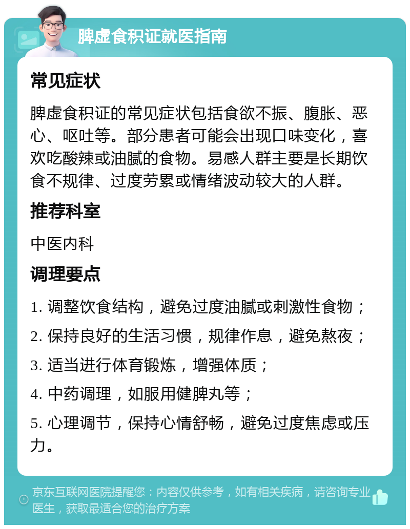 脾虚食积证就医指南 常见症状 脾虚食积证的常见症状包括食欲不振、腹胀、恶心、呕吐等。部分患者可能会出现口味变化，喜欢吃酸辣或油腻的食物。易感人群主要是长期饮食不规律、过度劳累或情绪波动较大的人群。 推荐科室 中医内科 调理要点 1. 调整饮食结构，避免过度油腻或刺激性食物； 2. 保持良好的生活习惯，规律作息，避免熬夜； 3. 适当进行体育锻炼，增强体质； 4. 中药调理，如服用健脾丸等； 5. 心理调节，保持心情舒畅，避免过度焦虑或压力。