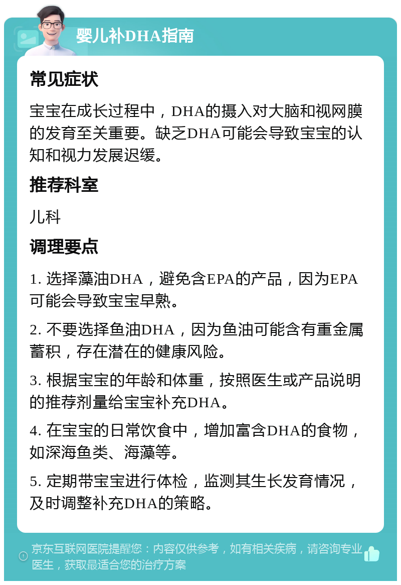 婴儿补DHA指南 常见症状 宝宝在成长过程中，DHA的摄入对大脑和视网膜的发育至关重要。缺乏DHA可能会导致宝宝的认知和视力发展迟缓。 推荐科室 儿科 调理要点 1. 选择藻油DHA，避免含EPA的产品，因为EPA可能会导致宝宝早熟。 2. 不要选择鱼油DHA，因为鱼油可能含有重金属蓄积，存在潜在的健康风险。 3. 根据宝宝的年龄和体重，按照医生或产品说明的推荐剂量给宝宝补充DHA。 4. 在宝宝的日常饮食中，增加富含DHA的食物，如深海鱼类、海藻等。 5. 定期带宝宝进行体检，监测其生长发育情况，及时调整补充DHA的策略。