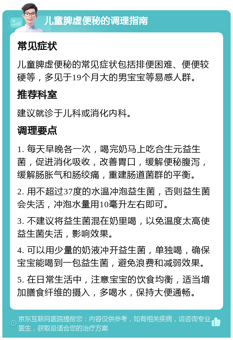 儿童脾虚便秘的调理指南 常见症状 儿童脾虚便秘的常见症状包括排便困难、便便较硬等，多见于19个月大的男宝宝等易感人群。 推荐科室 建议就诊于儿科或消化内科。 调理要点 1. 每天早晚各一次，喝完奶马上吃合生元益生菌，促进消化吸收，改善胃口，缓解便秘腹泻，缓解肠胀气和肠绞痛，重建肠道菌群的平衡。 2. 用不超过37度的水温冲泡益生菌，否则益生菌会失活，冲泡水量用10毫升左右即可。 3. 不建议将益生菌混在奶里喝，以免温度太高使益生菌失活，影响效果。 4. 可以用少量的奶液冲开益生菌，单独喝，确保宝宝能喝到一包益生菌，避免浪费和减弱效果。 5. 在日常生活中，注意宝宝的饮食均衡，适当增加膳食纤维的摄入，多喝水，保持大便通畅。