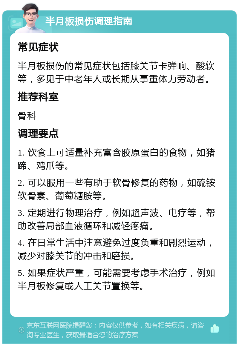 半月板损伤调理指南 常见症状 半月板损伤的常见症状包括膝关节卡弹响、酸软等，多见于中老年人或长期从事重体力劳动者。 推荐科室 骨科 调理要点 1. 饮食上可适量补充富含胶原蛋白的食物，如猪蹄、鸡爪等。 2. 可以服用一些有助于软骨修复的药物，如硫铵软骨素、葡萄糖胺等。 3. 定期进行物理治疗，例如超声波、电疗等，帮助改善局部血液循环和减轻疼痛。 4. 在日常生活中注意避免过度负重和剧烈运动，减少对膝关节的冲击和磨损。 5. 如果症状严重，可能需要考虑手术治疗，例如半月板修复或人工关节置换等。