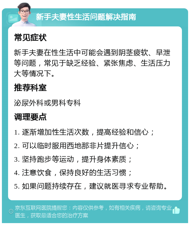 新手夫妻性生活问题解决指南 常见症状 新手夫妻在性生活中可能会遇到阴茎疲软、早泄等问题，常见于缺乏经验、紧张焦虑、生活压力大等情况下。 推荐科室 泌尿外科或男科专科 调理要点 1. 逐渐增加性生活次数，提高经验和信心； 2. 可以临时服用西地那非片提升信心； 3. 坚持跑步等运动，提升身体素质； 4. 注意饮食，保持良好的生活习惯； 5. 如果问题持续存在，建议就医寻求专业帮助。