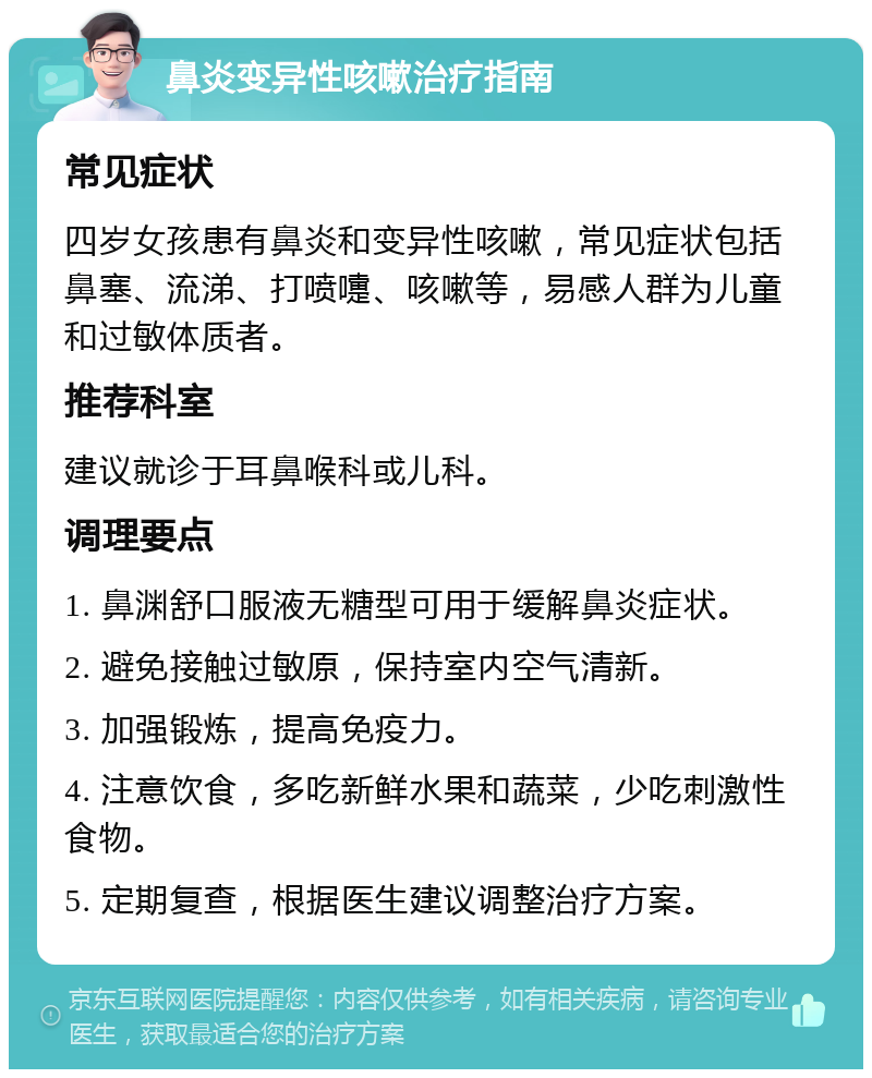 鼻炎变异性咳嗽治疗指南 常见症状 四岁女孩患有鼻炎和变异性咳嗽，常见症状包括鼻塞、流涕、打喷嚏、咳嗽等，易感人群为儿童和过敏体质者。 推荐科室 建议就诊于耳鼻喉科或儿科。 调理要点 1. 鼻渊舒口服液无糖型可用于缓解鼻炎症状。 2. 避免接触过敏原，保持室内空气清新。 3. 加强锻炼，提高免疫力。 4. 注意饮食，多吃新鲜水果和蔬菜，少吃刺激性食物。 5. 定期复查，根据医生建议调整治疗方案。