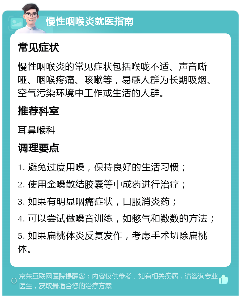 慢性咽喉炎就医指南 常见症状 慢性咽喉炎的常见症状包括喉咙不适、声音嘶哑、咽喉疼痛、咳嗽等，易感人群为长期吸烟、空气污染环境中工作或生活的人群。 推荐科室 耳鼻喉科 调理要点 1. 避免过度用嗓，保持良好的生活习惯； 2. 使用金嗓散结胶囊等中成药进行治疗； 3. 如果有明显咽痛症状，口服消炎药； 4. 可以尝试做嗓音训练，如憋气和数数的方法； 5. 如果扁桃体炎反复发作，考虑手术切除扁桃体。