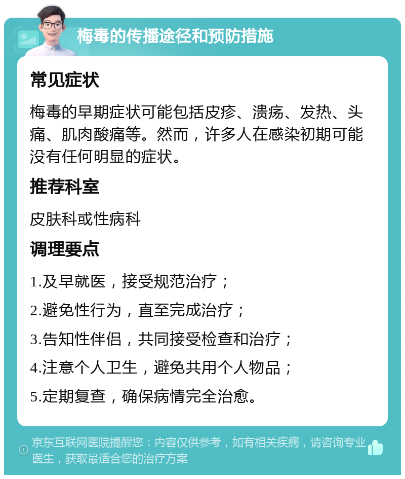 梅毒的传播途径和预防措施 常见症状 梅毒的早期症状可能包括皮疹、溃疡、发热、头痛、肌肉酸痛等。然而，许多人在感染初期可能没有任何明显的症状。 推荐科室 皮肤科或性病科 调理要点 1.及早就医，接受规范治疗； 2.避免性行为，直至完成治疗； 3.告知性伴侣，共同接受检查和治疗； 4.注意个人卫生，避免共用个人物品； 5.定期复查，确保病情完全治愈。