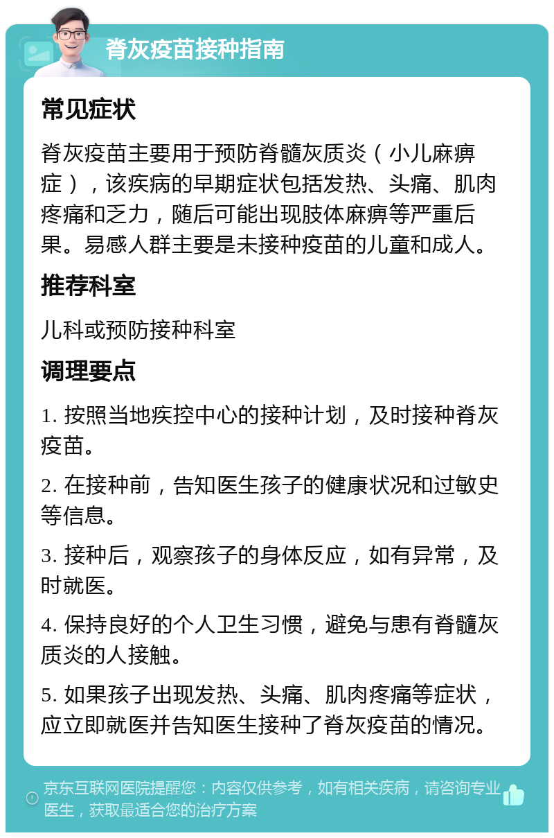 脊灰疫苗接种指南 常见症状 脊灰疫苗主要用于预防脊髓灰质炎（小儿麻痹症），该疾病的早期症状包括发热、头痛、肌肉疼痛和乏力，随后可能出现肢体麻痹等严重后果。易感人群主要是未接种疫苗的儿童和成人。 推荐科室 儿科或预防接种科室 调理要点 1. 按照当地疾控中心的接种计划，及时接种脊灰疫苗。 2. 在接种前，告知医生孩子的健康状况和过敏史等信息。 3. 接种后，观察孩子的身体反应，如有异常，及时就医。 4. 保持良好的个人卫生习惯，避免与患有脊髓灰质炎的人接触。 5. 如果孩子出现发热、头痛、肌肉疼痛等症状，应立即就医并告知医生接种了脊灰疫苗的情况。