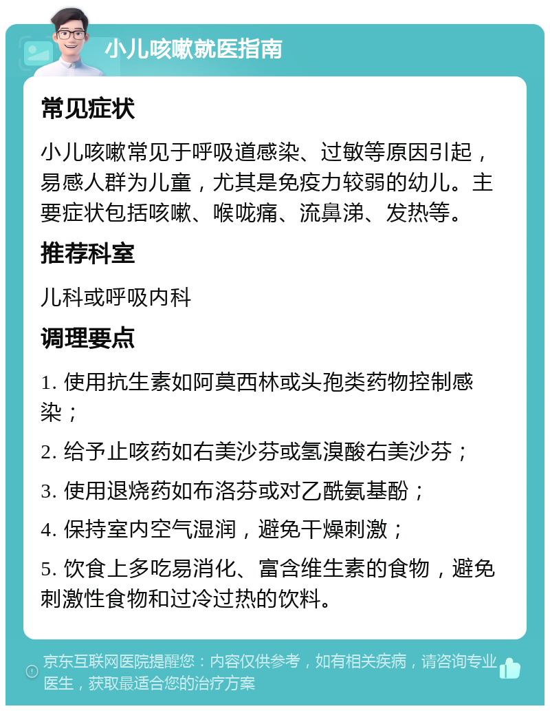 小儿咳嗽就医指南 常见症状 小儿咳嗽常见于呼吸道感染、过敏等原因引起，易感人群为儿童，尤其是免疫力较弱的幼儿。主要症状包括咳嗽、喉咙痛、流鼻涕、发热等。 推荐科室 儿科或呼吸内科 调理要点 1. 使用抗生素如阿莫西林或头孢类药物控制感染； 2. 给予止咳药如右美沙芬或氢溴酸右美沙芬； 3. 使用退烧药如布洛芬或对乙酰氨基酚； 4. 保持室内空气湿润，避免干燥刺激； 5. 饮食上多吃易消化、富含维生素的食物，避免刺激性食物和过冷过热的饮料。