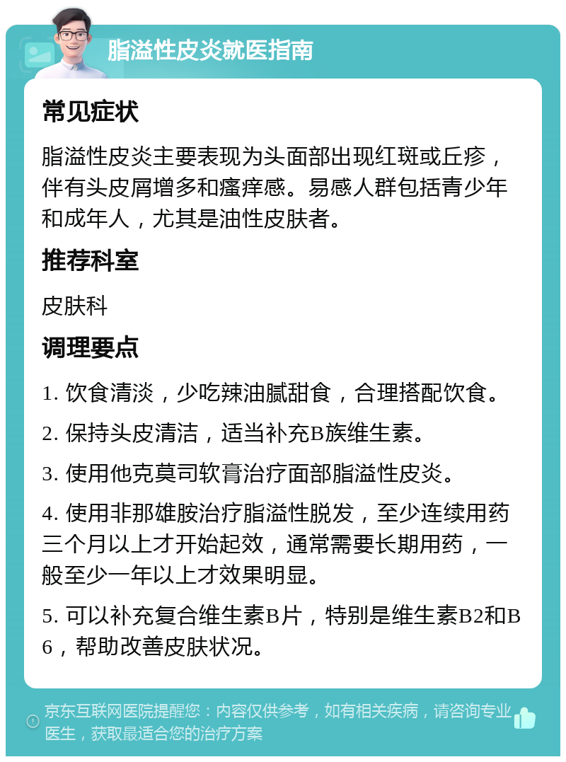 脂溢性皮炎就医指南 常见症状 脂溢性皮炎主要表现为头面部出现红斑或丘疹，伴有头皮屑增多和瘙痒感。易感人群包括青少年和成年人，尤其是油性皮肤者。 推荐科室 皮肤科 调理要点 1. 饮食清淡，少吃辣油腻甜食，合理搭配饮食。 2. 保持头皮清洁，适当补充B族维生素。 3. 使用他克莫司软膏治疗面部脂溢性皮炎。 4. 使用非那雄胺治疗脂溢性脱发，至少连续用药三个月以上才开始起效，通常需要长期用药，一般至少一年以上才效果明显。 5. 可以补充复合维生素B片，特别是维生素B2和B6，帮助改善皮肤状况。