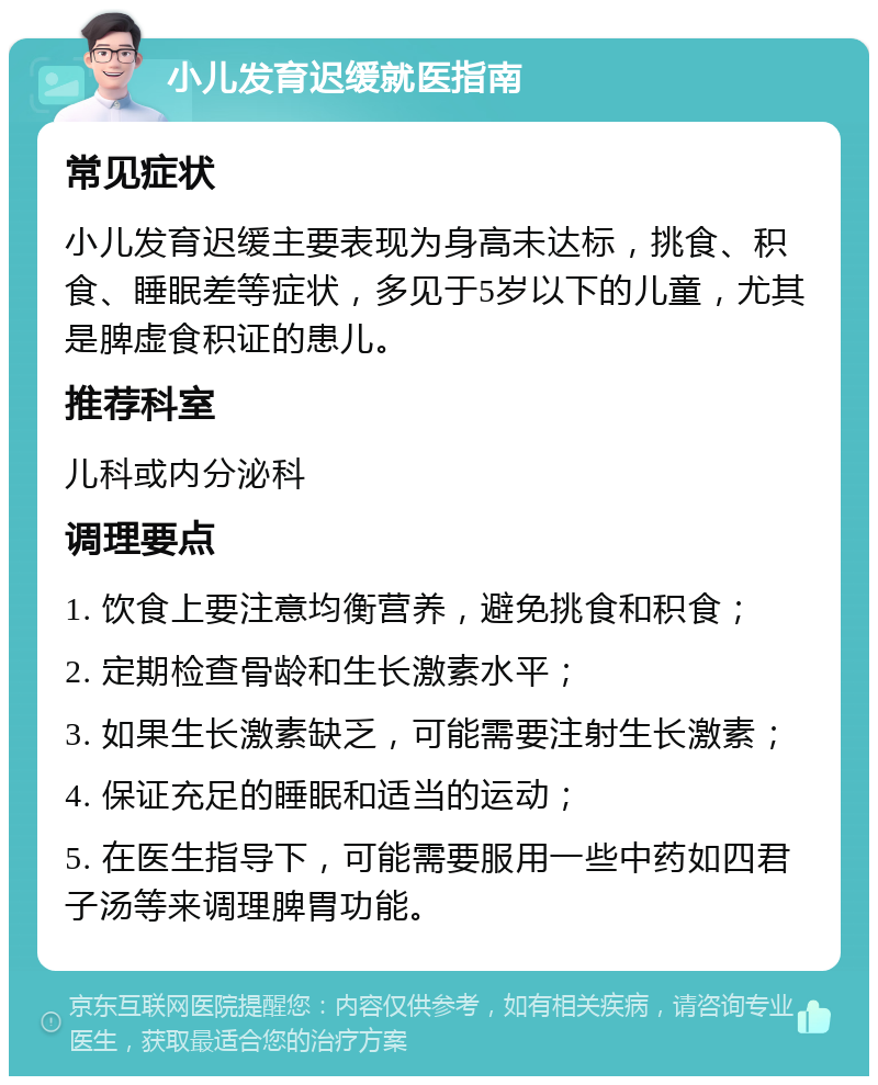 小儿发育迟缓就医指南 常见症状 小儿发育迟缓主要表现为身高未达标，挑食、积食、睡眠差等症状，多见于5岁以下的儿童，尤其是脾虚食积证的患儿。 推荐科室 儿科或内分泌科 调理要点 1. 饮食上要注意均衡营养，避免挑食和积食； 2. 定期检查骨龄和生长激素水平； 3. 如果生长激素缺乏，可能需要注射生长激素； 4. 保证充足的睡眠和适当的运动； 5. 在医生指导下，可能需要服用一些中药如四君子汤等来调理脾胃功能。