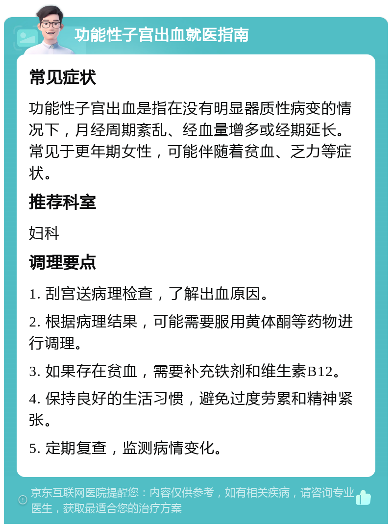 功能性子宫出血就医指南 常见症状 功能性子宫出血是指在没有明显器质性病变的情况下，月经周期紊乱、经血量增多或经期延长。常见于更年期女性，可能伴随着贫血、乏力等症状。 推荐科室 妇科 调理要点 1. 刮宫送病理检查，了解出血原因。 2. 根据病理结果，可能需要服用黄体酮等药物进行调理。 3. 如果存在贫血，需要补充铁剂和维生素B12。 4. 保持良好的生活习惯，避免过度劳累和精神紧张。 5. 定期复查，监测病情变化。