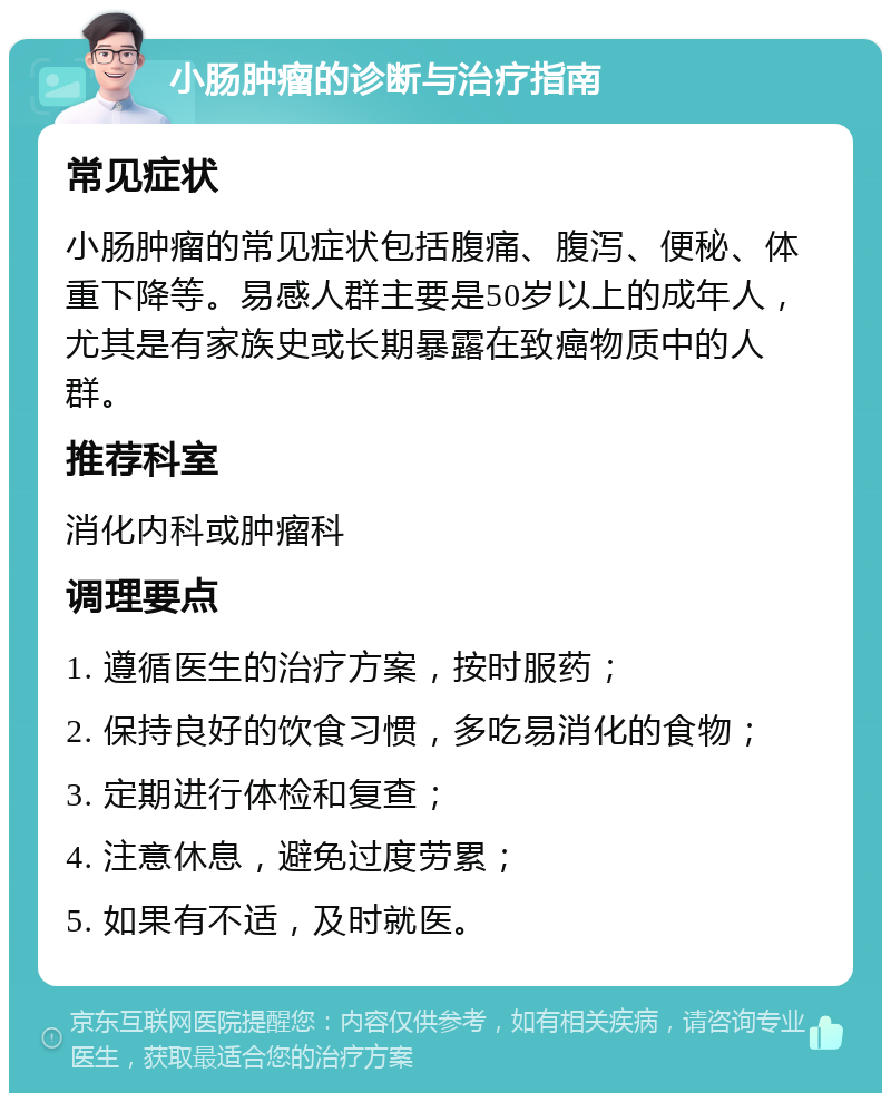 小肠肿瘤的诊断与治疗指南 常见症状 小肠肿瘤的常见症状包括腹痛、腹泻、便秘、体重下降等。易感人群主要是50岁以上的成年人，尤其是有家族史或长期暴露在致癌物质中的人群。 推荐科室 消化内科或肿瘤科 调理要点 1. 遵循医生的治疗方案，按时服药； 2. 保持良好的饮食习惯，多吃易消化的食物； 3. 定期进行体检和复查； 4. 注意休息，避免过度劳累； 5. 如果有不适，及时就医。