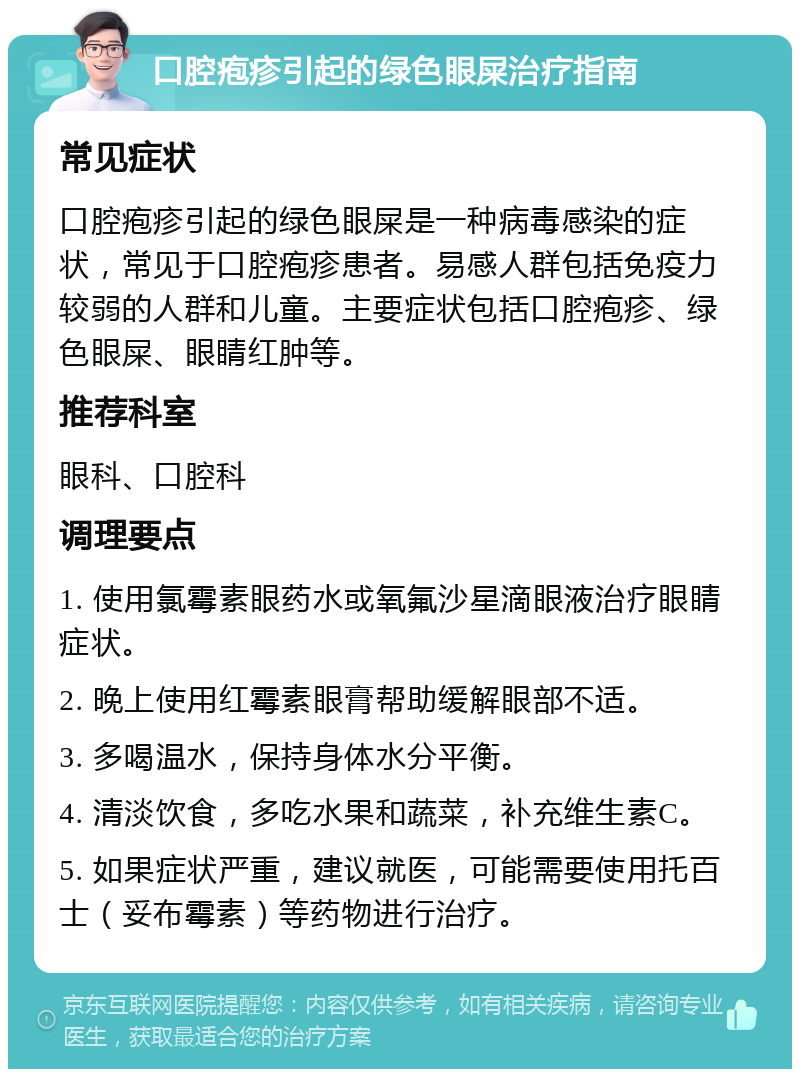 口腔疱疹引起的绿色眼屎治疗指南 常见症状 口腔疱疹引起的绿色眼屎是一种病毒感染的症状，常见于口腔疱疹患者。易感人群包括免疫力较弱的人群和儿童。主要症状包括口腔疱疹、绿色眼屎、眼睛红肿等。 推荐科室 眼科、口腔科 调理要点 1. 使用氯霉素眼药水或氧氟沙星滴眼液治疗眼睛症状。 2. 晚上使用红霉素眼膏帮助缓解眼部不适。 3. 多喝温水，保持身体水分平衡。 4. 清淡饮食，多吃水果和蔬菜，补充维生素C。 5. 如果症状严重，建议就医，可能需要使用托百士（妥布霉素）等药物进行治疗。