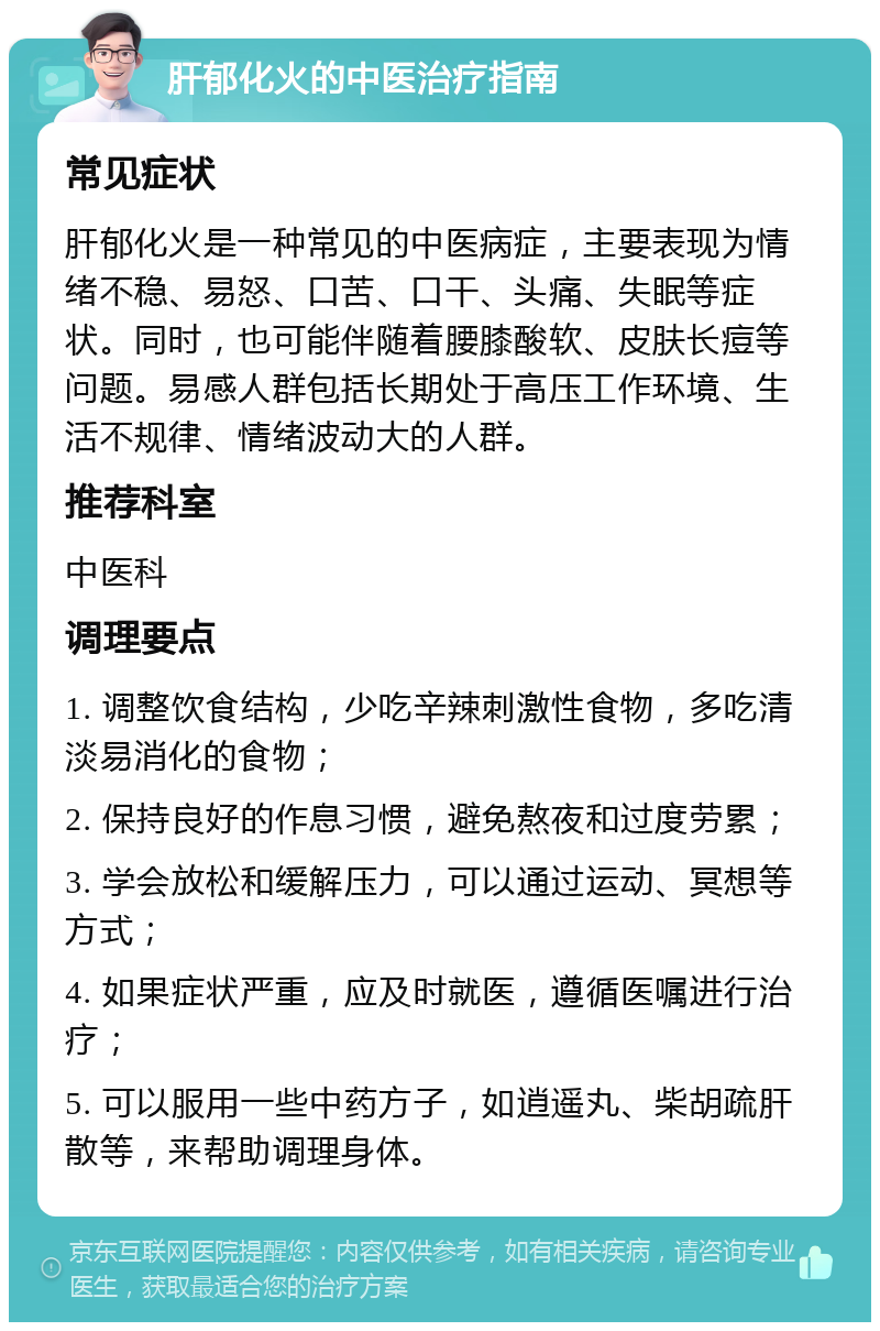 肝郁化火的中医治疗指南 常见症状 肝郁化火是一种常见的中医病症，主要表现为情绪不稳、易怒、口苦、口干、头痛、失眠等症状。同时，也可能伴随着腰膝酸软、皮肤长痘等问题。易感人群包括长期处于高压工作环境、生活不规律、情绪波动大的人群。 推荐科室 中医科 调理要点 1. 调整饮食结构，少吃辛辣刺激性食物，多吃清淡易消化的食物； 2. 保持良好的作息习惯，避免熬夜和过度劳累； 3. 学会放松和缓解压力，可以通过运动、冥想等方式； 4. 如果症状严重，应及时就医，遵循医嘱进行治疗； 5. 可以服用一些中药方子，如逍遥丸、柴胡疏肝散等，来帮助调理身体。